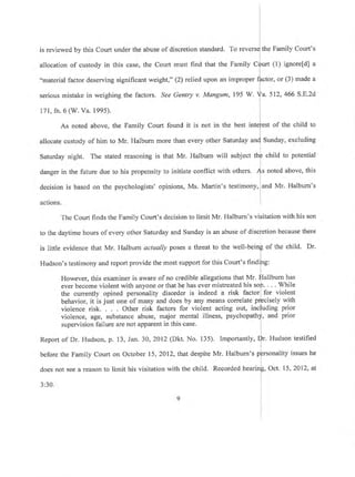 is reviewed by this Court under the abuse of discretion standard. To re the Family Court's
allocation of custody in this case, the Court must find that the Family C (l) ignorefd] a
"material factor deserving significant weight," (2) relied upon an improper
serious mistake in weighing the factors. See Genty v. Mangum, 195 W.
171, fn. 6 (W. Va. 1995).
tor, or (3) made a
a. 512,466 S.E.2d
As noted above, the Family Court found it is not in the best in st of the child to
allocate custody of him to Mr. Haibum more than every other Saturday a Sunday, excluding
child to potentialSaturday night. The stated reasoning is that Mr. Halburn will subject t
danger in the future due to his propensity to initiate conflict with others, noted above, this
decision is based on the psychologists' opinions, Ms. Martin's testimony,
actions. I
and Mr. Halburn's
The Court finds the Family Court's decision to limit Mr. Halburn's visitation with his son
to the da1'time hours of every other Saturday and Sunday is an abuse of discfetion because there
',
is little evidence that Mr. Halburn actually poses a threat to the well-beinp of the child. Dr.
Hudson's testimony and report provide the most support for this Court's findife:
I
However, this examiner is aware of no credible allegations that Mr. flallbum has
ever become violent with anyone or that he has ever mistreated his soit. . . . While
the currently opined personality disorder is indeed a risk factorl for violent
behavior, it is just one of many and does by any means correlate Pr]ecisely with
violence risk. Other risk factors for violent acting out, incfuding prior
violence, age, substance abuse, major mental illness, psychopathd, and prior
supervision failure are not apparent in this case. I
I
Report of Dr. Hudson, p. 13, Jan. 30, 2012 (Dkt. No. 135). Importantly, Dr. Hudson testified
before the Family Court on October 15,20l2,that despite Mr. Halburn's pprsorrality issues he
does not see a reason to limit his visitation with the child. Recorded hearin[, Oct. 15, 2012, at
I
3:30. I
 
