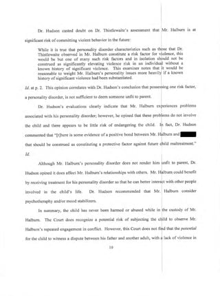 Dr. Hudson casted doubt on Dr. Thistlewaite's assessment that
significant risk of committing violent behavior in the future:
While it is true that personality disorder characteristics such as
Thistlewaite observed in Mr. Halbum constitute a risk factor for
known history of significant violence. This examiner notes that
reasonable to weight Mr. Halburn's personality issues more heavil
history of significant violence had been substantiated.
would be but one of many such risk factors and in isolation ld not be
construed as significantly elevating violence risk in an individ I without a
Mr. Halburn is at
that Dr.
nce, this
t would be
if a known
Id. atp.2. This opinion correlates with Dr. Hudson's conclusion that posse
a personality disorder, is not sufficient to deem someone unfit to parent.
ing one risk factor,
Dr. Hudson's evaluations clearly indicate that Mr. Halbum ex nces problems
associated with his personality disorder; however, he opined that these ms do not involve
fact, Dr. Hudsonthe child and there appears to be little risk of endangering the child.
commented that "[t]here is some evidence of a positive bond between Mr' H lburn and
that should be construed as constituting a protective factor against future d
rd.
hild maltreatment."
Although Mr. Halbum's personality disorder does not render trim [rnnt to parent, Dr.
Hudson opined it does affect Mr. Halbum's relationships with others. Mr. Hfllburn could benefit
I
by receiving treatment for his personality disorder so that he can better intera[t with other people
involved in the child's life. Dr. Hudson recommended that Mr. Halburn consider
psychotheraphy and/or mood stabilizers.
In summary, the child has never been harmed or abused while in the custody of Mr'
I
Halbum. The Court does recognize a potential risk of subjecting the ctiild to observe Mr.
Halburn's repeated engagement in conflict. However, this Court does not fifrd that the potential
for the child to witness a dispute between his father and another adult, witn
J
iack of violence in
r0 i
 