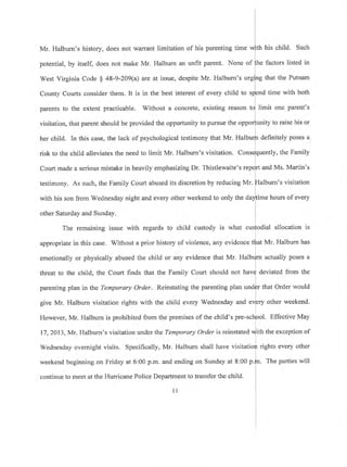 Mr. Halburn's history, does not warrant limitation of his parenting time
potential, by itself, does not make Mr. Halburn an unfit parent. None of
West Virginia Code $ 4S-9-209(a) are at issue, despite Mr. Halbum's
testimony. As such, the Family Court abused its discretion by reducing Mr.
th
he
his child. Such
factors listed in
that the Putnam
County Courts consider them. It is in the best interest of every child to s time with both
parents to the extent practicable. Without a concrete, existing reason limit one parent's
visitation, that parent should be provided the opportunity to pursue the o nity to raise his or
definitely poses aher child. In this case, the lack of psychological testimony that Mr' Hal
risk to the child alleviates the need to limit Mr. Halburn's visitation. C uently, the Family
Court made a serious mistake in heavily emphasizing Dr. Thistlewaite's r and Ms. Martin's
alburn's visitation
with his son from Wednesday night and every other weekend to only the da ime hours of every
other Saturday and Sunday.
The remaining issue with regards to child custody is what cusfodial allocation is
appropriate in this case. Without a prior history of violence, any evidence t{rat Mr. Halburn has
emotionally or physically abused the child or any evidence that Mr. Halb{m actually poses a
threat to the child, the Court finds that the Family Court should not hav{ deviated from the
parenting plan in the Temporary Order. Reinstating the parenting plan undfr that Order would
I
give Mr. Halbum visitation rights with the child every Wednesday and eVprV other weekend.
However, Mr. Halburn is prohibited from the premises of the child's pre-sct1ool. Effective May
17,2013, Mr. Halburn's visitation under the Temporary Order is reinstated *lltn tn" exception of
i
Wednesday overnight visits. Specifically, Mr. Halburn shall have visitatio{r rights every other
l
weekend beginning on Friday at 6:00 p.m, and ending on Sunday at 8:00 n.fn. fhe parties will
continue to meet at the Hurricane Police Department to transfer the child.
ul
 