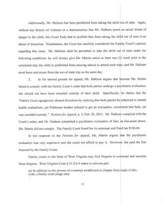 Additionally, Mr. Halburn has been prohibited from taking the child of state. Again,
without any history of violence or a determination that Mr' Halburn an actual threat of
danger to the child, this Court finds that to prohibit him from taking the out of state is an
abuse of discretion. Nonetheless, the Court has carefully considered the F ily Court's opinion
of state under theregarding this issue. Mr. Halburn shall be permitted to take the child
following conditions: he will always give Ms. Martin notice at least one (
scheduled trip; the child is prohibited from missing school to attend such tri
must leave and retum from the out-of-state trip on the same day.
) week prior to the
; and Mr. Halburn
2. In his second ground for appeal, Mr. Halburn argues that $ecause Ms. Martin
failed to comply with the Family Court's order that both parties undergo a psfchiatric evaluation,
she should not have been awarded custody of their child. Specifically, he claims that the
"Family Court egregiously abused discretion by ordering that both parties be subjected to mental
health evaluations, yet Petitioner mother refused to get an evaluation, comrfritted bad faith, yel
l
was awarded custody." Petition for Appeal, p. 2, Feb. 20,2013. Mr. Halburlr complied with the
Court's order, and Dr. Hudson completed a psychiatric evaluation of him,
f,s
discussed above.
Ms. Martin did not comply. The Family Court found her in contempt and fin{d her $100.00.
I
In her response to the Petition for Appeal, Ms. Martin argues
fhat
the psychiatric
evaluation was very expensive and she could not afford to pay it. Howevlr, she paid the fine
imposed by the Family Court. i
L
Family courts in the State of West Virginia may find litigants in codtempt and sanction
l
those litigants. West Virginia Code $ 5l-ZA-9 states in relevant part
(a) In addition to the powers of contempt established in chapter forty-]elght of this
code, a family court judge may:
t2
 