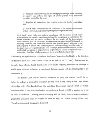 (l) Sanction persons through
to preserve and enforce the
remedies granted by the court;
(2) Regulate all proceedings
and
civil contempt proceedings
rights of private parties or t
losses sustained and to coerce obedience for the benefit of the
Sanctions must give the contemnor an opportunity to purge himself
selecting sanctions, the court must use the least possible power
end proposed. A person who lacks the present ability to comply wit
the court may not be confined for a civil contempt. Sanctions may i
not limited to, seizure or impoundment of property to secure compl
prior order. Ancillary relief may provide for an award of attorney's fe
Additionally, an appellate court reviewing a family court's sanction should
of the family court. See Deitz v. Deitz, 222 W 'Ya. 46, 659 S.E.2d 331 (2008
typically have afforded broad discretion to lower courts imposing sanct
enable those tribunals to fashion a punishment that corresponds with the
contemnor.")
The Family Court did not abuse its discretion by hning Ms. M
failure to undergo a psychiatric evaluation per the order of the Family
necessary
administer
in a hearing before the
(3) Punish direct contempts that are committed in the of the court
or that obstruct, disrupt or corrupt the proceedings of the cou
(b) A family court judge may enforce compliance with his or her wful orders
with remedial or coercive sanctions designed to compensate a plainant for
plainant.
herself. In
uate to the
the order of
ude, but are
ance with a
fer to the discretion
("Furthermore, we
ns for contempt to
ntransigence of the
$ 100.00
urt. Ms.
for her
Martin
merelyviolated the order of the Family Court. She stated that this violation was
could not afford to pay for the evaluation. Accordingly, a fine of $ 100.00 tQ sanction her is not
an abuse of discretion. Certainly, failure to comply with the Family Court'd order to undergo a
psychiatric evaluation does not warant an order to deny Ms. Martin cuftodl of her child.
L
Therefore, this ground for appeal is dismissed i
l3
 