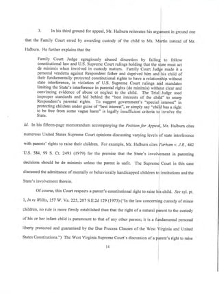 I
l
I
3' In his third ground for appeal, Mr. Halburn reiterates his urgf-"nt in ground one
that the Family Court erred by awarding custody of the child to Ms. M4rtin instead of Mr.
l
Halburn. He further explains that the l
Family Court Judge egregiously abused discretion by failin! ro follow
constitutional law and U.S. Supreme Court rulings holding that the s{ate must act
de minimis when involved in custody matters. Family Court Judje made it a
personal vendetta against Respondent father and deprived him and his child of
their fundamentally protected constitutional rights to have a relationlhip without
state interference, in violation of U.S. Supreme Court rulings arfd mandates
limiting the State's interference in parental rights (de minimis) with$ut clear and
convincing evidence of abuse or neglect to the child. The Trial] Judge used
improper standards and hid behind the "best interests of the chil]d" to usurp
Respondent's parental rights. To suggest goverunent's "special]interest" in
protecting children under guise of "best interest", or simply say "chil! has a right
to be free from some vague harm" is legally insufficient criteria to] involve the
State. I
Id. In his fifteen-page memorandum accompanying the Petitton 7o, eppro], Mr. Halburn cites
l
numerous United States Supreme Court opinions discussing varying levels ff ,tut" interference
with parents' rights to raise their children. For example, Mr. Halburn
"itrrlornom
v. J.R.,442
I
U.S. 584, 99 S. Ct. 2493 (1g7g) for the premise that the State's involv]ement in parenting
decisions should be de minimis unless the parent is unfit. The Suprem"l
"oun
in this case
discussed the admittance of mentally or behaviorally handicapped children tf irl.titutions and the
State's involvement therein. I
Of course, this Court respects a parent's constitutional right to raise hls child. ,See syl. pt.
l
1,In re ll/illis,157 W. Ya.225,207 S.E.zd 129 (1973) ("In the law concerning custody of minor
children, no rule is more firmly established than that the right of a naturat pfir"nt to the custody
i
of his or her infant child is paramount to that of any other person; it is a fi.-lndamental personal
liberty protected and guaranteed by the Due Process Clauses of the West firginia and United
States Constitutions.") The West Virginia Supreme Court's discussion of a pf,rent's right to raise
14
 