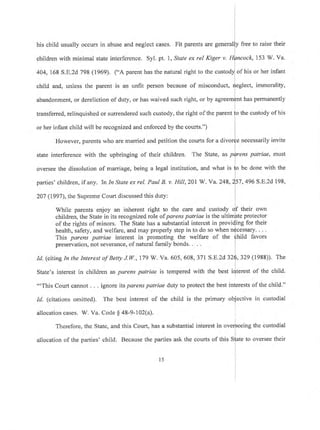 his child usually occurs in abuse and neglect cases. Fit parents are general free to raise their
children with minimal state interference. Syl. pt, l, State ex rel Kiger v. k,153 W. Va.
404, 168 S.E.2d 798 (1969). ("A parent has the natural right to the c of his or her infant
child and, unless the parent is an unfit person because of misconduct, ect, immorality,
has permanentlyabandonment, or dereliction of duty, or has waived such right, or by
transferred, relinquished or surrendered such custody, the right ofthe parent
or her infant child will be recognized and enforced by the courts.")
the custody of his
However, parents who are married and petition the courts for a di invite
state interference with the upbringing of their children. The State, as s patriae, must
oversee the dissolution of marriage, being a legal institution, and what is
parties' children, if any. In In State ex rel. Paul B. v. Hill,20l W. Ya' 248,
allocation cases. W. Va. Code $ a8-9-102(a).
Therefore, the State, and this Court, has a substantial
allocation of the parties' child. Because the parties ask the
be done with the
57, 496 S.E.2d 198,
2A7 0997), the Supreme Court discussed this duty:
I
While parents enjoy an inherent right to the care and custody Qf their own
children, the State in its recognized role of parens patriae is the ultimpte protector
of the rights of minors. The State has a substantial interest in provi{ing for their
health, safety, and welfare, and may properly step in to do so when n$cessary. . . .
This parens patriae interest in promoting the welfare of the fhild favors
preservation, not severance, of natural family bonds. . . ,
Id. (citing In the Interest of Betty J.W.,I7g W. Va. 605,608, 371 5.8.2d32q,329 (1988)). The
I
State's interest in children as parens patriae is tempered with the best idterest of the child.
.
"'This Court cannot . . . ignore its parens patriae dufy to protect the best interests of the child."
Id. (citations omitted). The best interest of the child is the primary ob.iective in custodial
interest in overseeing
courts of this State to
I
I
the custodial
oversee their
l5
 