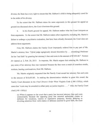 divorce, the State has every right to ensure that Mr. Halburn's child
in the midst of his divorce.
To the extent that Mr. Halburn raises the same arguments
ground one discussed above, the Court dismisses this ground.
cited $ 48-1-305(c):
(c) When it appears to the court that a party has
unnecessarily because the opposing parly has
defenses for vexatious, wanton or oppressive
diverting attention from valid claims or defenses
tely
l
is beins aheoua
in this srJound
cared for
for appeal as
4. In his fourth ground for appeal, Mr. Halburn makes what the Court interprets as
three arguments. To the extent that Mr. Halburn makes other arguments, inclfrding Ms. Martin's
failure to undergo a psychiatric evaluation, that have been already discussed, the Court does not
address those arguments.
First, Mr. Halburn claims the Family Court improperly ordered him to pay parl of Ms.
Martin's attomey fees: "[t]rial judge egregiously abused discretion by . . . afard[ing] Petitioner
for her'bad faith' by granting her attorney's fees and costs in the amount of $[,935 .85'" Petition
I
for Appeat, p.2, Feb. 20, 2013. In response, Ms. Martin argues that order]ing Mr. Halbum to
pay some of her attorney fees was warranted because the fees were a result ff countless emails,
motions, hearing continuations, from Mr' Halbum,
Ms. Martin originally requested that the Family Court award ner attlrney fees and costs
in the amount of $10,435.85. In making the determination whether to gr]ant this award, the
Family Court discusses in the Final Divorce Order West Virginia Code $ 48-1-305(a), which
states that "costs may be awarded to either party as justice requires . . . ." Alslo, the Family Court
incurred attorney feps and costs
assefted unfounde{ claims or
purposes, thereby delaying or
asserted in good faifh, the court
l6
 