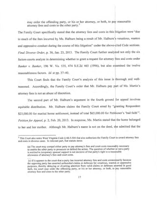 may order the offending party, or his or^her attorney, or both, to puf reasonable
attorney fees and costs tb ihe other party.3
The Family Court specifically stated that the attomey fees and costs in this flitigation were "due
to much of the fees incurred by Ms. Halburn being a result of Mr. Halburn'[ vexatious, wanton
I
and oppressive conduct during the course of this litigation" under the above-pited Code sections.
Final Divorce Order, p. 36, Jan. 23, 2013. The Family Court further analyfed not only the six
factors courts analyze in determining whether to grant a request for attorney
fe.t
u"d costs under
Banker v. Banker, 196 W. Va. 535, 474 S.E.zd 465 (1996), but also e>iamined the twelve
reasonableness factors. Id. atpp.3740. l
This Court finds that the Family Court's analysis of this issue is
fthoroueh
and well-
reasoned. Accordingly, the Family Court's order that Mr. Halburn pay p[rt of Ms. Martin's
attomey fees is not an abuse of discretion.
The second part of Mr, Halbum's argument in the fourth ground fior appeal involves
I
equitable distribution. Mr. Halburn claims the Family Court erred by "gfanting Respondent
$23,000.00 for marital home settlement, instead of total $65,000.00 for Petitlioner's'bad faith""
I
Petitionfor Appeal, p. 2, Feb. 20,2013. In response, Ms. Martin stated tha! the home belonged
to her and her mother. Although Mr. Halburn's name is not on the deed, sfie admitted that the
'This Court also notes West Virginia Code $ 48-5-504 that also authorizes the Family Court to award attorney fees
and costs in divorce cases. In relevant part, that statute states
(a) The court may compel either parfy to pay attomey's fees and court costs reasona[ly necessary
to enable the other parfy to prosecute or defend the action. The question ofwhether br not a party
is entitled to tempoiary spousal support is not decisive ofthat parry's right to a reasdnable
allowance ofattorney's fees and coufi costs.
(c) Ifit appears to the court that a parry has incurred attomey fees and costs unnecefsarily because
the opposing parfy has asserted unfounded claims or defenses for vexatious, wanto$ or oppressive
purpoi.., th-eieby delaying or diverting attention from valid claims or defenses a{serted in good
iaittr, ttre court may order the offending parry, or his or her attorney, or both, to
faY
reasonable
attomey fees and costs to the other party.
t1
 