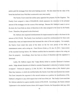 parties paid the mortgage from their joint banking account. She also stated
home has declined since Wal-Mart constructed a new store nearby'
the value of the
The Family Court noted that neither party appraised the property for this litigation. The
Family Court assigned a value of $16,000.00, which represents the reduct[on in the principal
amount of the mortgage over the course of the marriage. Because Mr, Halbrfrn's name is not on
the deed, the Court finds no abuse of discretion in the value assigned to the trouse by the Family
Court. Therefore, this ground is also dismissed.
Mr. Halburn also requested reimbursement for improvements he madp to the home in the
l
amount of $12,750.00. The Family Court declined to award him reimburseJnent for these costs
because they were not improvements that increased the value of the real pro$erty. For example,
l
the Family Court noted that some of the items on the list were phot{s of the child, an
entertainment center, and a swing set. Final Divorce Order, p. 33, Jan.23, p013' Unon review
i
of the recorded hearings below, Mr. Halburn testified that he intended to rfmove the swing set
from the property. Accordingly, there has been no abuse of discretion afrd this argument is
i
dismissed. i
Lastly, Mr. Halburn argues that "Judge fKelly] failed to consider fetitioner's business
assets. Judge abused discretion & failed to consider Respondent's reductionlin business income
I
re:support." Petitionfor Appeal, p. 2, Feb. 2A,2073. Mr. Halburn refers td Ms. Martin's prior
Mary Kay business, in which she testified before the Family Court that such $usiness has ceased'
The Court interprets the argument in the second sentence as a petition for jnodification of Mr.
Halburn's obligation to pay child support due to the loss of this job. The n'an]ity Court noted that
Mr. Halburn admitted to a gross monthly income of $3,250.00. Accordingly, the Family ordered
"[p]ursuant to the attached income shares child support formula, the Respondent shall pay child
l8
 