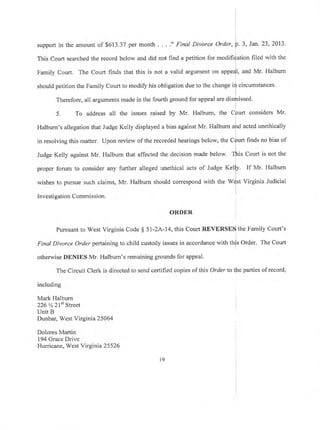 support in the amount of $613.37 per month . . . ." Final Divorce Order, p. 3, Jan. 23,2013.
i
This Court searched the record below and did not find a petition for modifi{ation fiied with the
Family Court. The Court finds that this is not a valid argument on appe{I, and Mr. Halburn
should petition the Family Court to modify his obligation due to the change irf circumstances.
Therefore, all arguments made in the fourth ground for appeal are disrJnissed.
I
5. To address all the issues raised by Mr. Halburn, the COurt considers Mr.
i
Halburn's allegation that Judge Kelly displayed a bias against Mr. Halburn aird acted unethically
r
in resolving this matter. Upon review of the recorded hearings below, the Cfurt finds no bias of
l
Judge Kelly against Mr. Halburn that affected the decision made below. Tfi'ris Court is not the
propff forum to consider any further alleged unethical acts of Judge feliV. If Mr. Halbum
wishes to pursue such claims, Mr. Halburn should correspond with the Wdst Virginia Judicial
Investigation Commisston.
ORDER
Pursuant to West Virginia Code $ 5l-2A-14, this Court RBVERSES the Family Court's
Final Divorce Orderpertaining to child custody issues in accordance with this Order. The Court
otherwise DENIES Mr. Halburn's remaining grounds for appeal'
The Circuit Clerk is directed to send certified copies of this Order to the parties of record,
including
Mark Halbum
226 % 2lst Street
Unit B
Dunbar, West Virginia 25064
Dolores Martin
194 Grace Drive
Hurricane, West Virginia 25 526
19
 