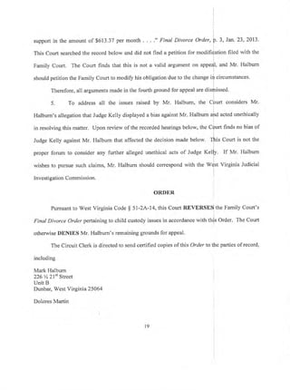 support in the amount of $613.37 per month . .. ." Final Divorce Order, p.3, Jan.23,2013.
i
This Court searched the record below and did not find a petition for modifi{ation fiied with the
Family Court. The Court finds that this is not a valid argument on appe{I, and Mr. Halburn
should petition the Family Court to modify his obligation due to the change irf circumstances.
Therefore, all arguments made in the fourth ground for appeal are disrJnissed.
L
5. To address all the issues raised by Mr. Halbum, the CDurt considers Mr.
i
Halburn's allegation that Judge Kelly displayed a bias against Mr. Halburn aird acted unethically
l
in resolving this matter. Upon review of the recorded hearings below, the Cfurt finds no bias of
l
Judge Kelly against Mr. Halburn that affected the decision made below. Tfi'ris Courl is not the
propq forum to consider any further alleged unethical acts of Judge feliV. If Mr. Halbum
wishes to pursue such claims, Mr. Halburn should correspond with the Wdst Virginia Judicial
Investigation Commisston.
ORDER
Pursuant to West Virginia Code $ 51-2A-74, this Court REVERSES the Family Court's
Final Divorce Orderpertaining to child custody issues in accordance with this Order. The Court
!
otherwise DENIES Mr. Halburn's remaining grounds for appeal'
The Circuit Clerk is directed to send certified copies of this Order to the parties of record,
including
Mark Halburn
226 % 2lst Street
Unit B
Dunbar, West Virginia 25064
Dolores Martin
19
 