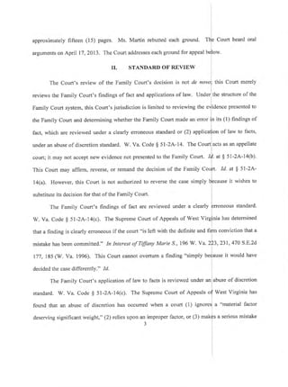 approximately fifteen (15) pages. Ms. Martin rebutted each
arguments on April 17 ,2013. The Court addresses each ground
ground. Tlie Court heard oral
for appeal bllow.
i
II. STANDARD OF REVIEW
The Court's review of the Family Court's decision is not de novol this Court merely
reviews the Family Court's findings of fact and appiications of law. Under the structure of the
Family Court system, this Court's jurisdiction is limited to reviewine the erlidence presented to
l
the Family Court and determining whether the Family Court made an error iln its (l) findings of
fact, which are reviewed under a clearly erroneous standard or (2) applicalion of law to facts,
l
under an abuse of discretion standard. W. Va. Code $ 5l-2A-14. The Court acts as an appellate
court; it may not accept new evidence not presented to the Family Court. tf
"
S 51-2A-14(b).
This Court may affirm, reverse, or remand the decision of the Family Cou]rt. Id. at $ 5l'2A'
1a(a). However, this Court is not authorized to reverse the case simply lecause it wishes to
substitute its decision for that of the Family Court.
The Family Court's findings of fact are reviewed under a ciearly prroneous standard'
W. Va. Code g 51-2A-14(c). The Supreme Court of Appeals of West Virginia has determined
that a finding is clearly erroneous if the court "is left with the definite una n{- conviction that a
mistake has been committed." In Interest of Tffiny Marie,S., 196 W. Va. 2P3,231,470 S'E'2d
177,185 (W. Va. 1996). This Court cannot overtum a finding "simply be{ause it would have
decided the case differently." .1d. I
l
The Family Court's application of law to facts is reviewed under an abuse of discretion
standard. W. Va. Code $ 51-2A-14(c). The Supreme Court of Appeals o{West Virginia has
found that an abuse of discretion has occurred when a court (1) ignoresl a "material factor
deserving significant weight," (2) relies upon an improper factor, or (3) makfs a serious mistake
3
L
I
I
 