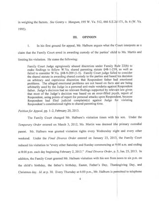 in weighing the factors. See Gentry v. Mangum,
l 99s).
195 W. Ya.512,466 S. 171, fn.6 (W. Va.
claim that the Family Court erred in awarding custody of the
limiting his visitation. He states the following:
Family Court Judge egregiously abused discretion under Family R
make findings to follow W.Va. shared parenting statute $48-1-23
failed to consider W.Va. $48-9-209 (1-5). Family Court judge fail
the shared statute in awarding shared custody to the parties and based
on arbitrary and capricious discretion that Respondent father h
problems. The alleged emotional problems are not based on facts
Petitionfor Appeal, pp. l-2, February 20,2413.
The Family Court changed Mr. Halburn's visitation times with
Temporary Order entered on March 3, 201'2, Ms. Martin was deemed it
parent. Mr. Halburn was granted visitation rights every Wednesday ni
weekend. Under the Final Divorce Order entered on January 23, 2013
reduced his visitation to "every other Saturday and Sunday commencingal9
at 8:00 p.m, each day beginning February 2,2013," Final Divorce Order, p.
III. OPINION
l. In his first ground for appeal, Mr. Halburn argues what the urt interprets as a
arbitrarily used by the Judge in a personal anti-male vendetta against Respondent
father. Judge's decision had no relevant findings supported by re law given
that most of the Judge's decision was based on an error-filled ps h, report of
Respondent, using points ofreport for personal attacks upon R nt, because
violatingRespondent had filed judicial complaint(s) against Judge fi
Respondent's constitutional rights to shared parenting time.
chi to Ms. Martin and
e 22(b) to
as well as
to consider
his decision
emotional
are being
Under the
primary custodial
and every other
the Family Court
00 a.m. and ending
.23,2013. ln
to six p.m. onaddition, the Family Court granted Mr. Halburn visitation with his son from
the child's birthday, the father's birthday, Easter, Father's Day, sgiving Day, and
Christmas day. Id. at p. 30. Every Thursday at 6:00 p.m', Mr. Halbum
4
to telephone
 