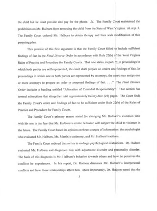 the child but he must provide and pay for the phone. Id' The Family
prohibition on Mr. Halburn from removing the child from the State of West
The Family Court ordered Mr. Halburn to obtain therapy and then seek
parenting plan.
This premise of this first argument is that the Family Court failed
lrndings of fact in the Final Divorce Order in accordance with Rule 22(b)
Rules of Practice and Procedure for Family Courts. That rule states, in part,
which both parties are self-represented, the court shall prepare all orders a
proceedings in which one or both parties are represented by attomeys, the
or more attorneys to prepare an order or proposed findings of fact. ."
Order includes a heading entitled "Allocation of Custodial Responsibili
several subsections that altogether total approximately twenty-five (25)
the Family Court's order and findings of fact to be sufficient under Rule
Practice and Procedure for Family Courts.
The Family Court's primary reason stated for changing Mr' Hal
with his son is the fear that Mr. Halbum's erratic behavior will subject the
the future. The Family Court based its opinion on three sources of informati
who evaluated Mr. Halbum, Ms. Martin's testimony, and Mr. Halburn's acti
The Family Court ordered the parties to undergo psychological eval
evaluated Mr. Halburn and diagnosed him with adjustment disorder and
The basis of this diagnosis is Mr. Halburn's behavior towards others and
conflicts he experiences. In his report, Dr. Hudson discusses Mr. Hal
conflicts and how those relationships affect him. More importantly, Dr. H
maintained the
irginia. Id. atp.5.
ification of this
include sufficient
f the West Virginia
i]n proceedings in
findings of fact. In
may assign one
The Final Divorce
. That section has
. The Court finds
b) of the Rules of
's visitation time
ild to violence in
: the psychologist
ions. Dr. Hudson
rsonality disorder.
he perceives the
urn's interpersonal
stated that the
 