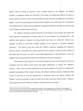 parties' child will likely be exposed to these conflicts created by Mr. Ha burn. Dr. Hudson
testified via telephone during the trial held in this matter that additional flicts are likely to
occur and that he could not rule out the possibility that the child will conseq
danger. A previous psychological evaluation of Mr. Halbum was conducted
Iy be exposed to
who opined that Mr, Halbum has a propensity for aggressive behavior and
by Mr. Halburn should be taken seriously.
Dr. Thistlewaite,
any threats made
Ms. Martin's testimony seemed important to the Family Court she relayed the
untary departure
therefrom.2 The Family Court also noted Ms. Martin's testimony re ng Mr. Halburn's
previous arrests. Ultimately, Ms. Martin argued that Mr. Halburn is likely
same behavioral characteristics of those noted by the psychologists who
testified about specific instances involving airports and hotels in whic
allegedly involved in nonviolent conflict resulting in his removal or
the future that will place the child in reasonable apprehension of physi
Halbum would be permitted to take the child out of state, and many other
these arguments and Mr. Halburn's behavior, the Family Court concluded
luated him. She
Mr. Halbum was
create conflict in
harm or that Mr.
matters. Based on
Halburn will be arrested and the child will be stranded in the care of stran
With regards to Mr. Halburn's own actions during the course of this itigation, this Court
recognizes that the Family Court below had ample opportunity to rve Mr. Halburn's
y Law Judge Kellybehavior. There were numerous alguments involving the propriety of Fami
himself, the propriety of Ms. Martin's attorney, Ms. Martin's fitness to pare whether the child
would be permitted to visit his grandmother in California before she whether Mr.
t This Court has reviewed the DVD recordings of the Family Court hearings held on Octob I and October 15,
2012, and notes that the parties dispute whether Mr. Halburn was removed ltom these I
due to his dissatisfaction with the services provided.
s or voluntarily left
 