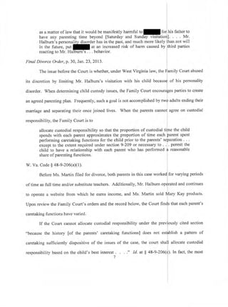 i
I
I
I
l
as a matter of law that it would be manifestly harmful to for]tris father to
have any parenting time beyond [Saturday and Sunday visitatioril' Mr.
Halburn's personality disorder has in the past, and much more likely fhan not will
in the future, put at an increased risk of harm caused by third parties
reacting to Mr. Halburn's . . . behavior.
Final Divorce Order, p. 30, Jan.23,2013.
I
I
The issue before the Court is whether, under West Virginia law, the
{amily
Court abused
its discretion by limiting Mr. Halburn's visitation with his child becausd of his personality
disorder. When determining child custody issues, the Family Court encoura[es parties to create
l
an agreed parenting plan. Frequently, such a goal is not accomplished by tw{ adults ending their
marriage and separating their once joined lives. When the parents cannol agree on custodial
responsibility, the Family Court is to i
allocate custodial responsibility so that the proportion of custodial tiine the child
spends with each parent approximates the proportion of time each parent spent
performing caretaking functions for the child prior to the parents' separation . . .
except to the extent required under section 9-209 or necessary to . .1. permit the
child to have a relationship with each parent who has performed
{ reasonable
share of parenting functions.
W. Va. Code $ a8-9-206(aX1). I
I
Before Ms. Martin filed for divorce, both parents in this case worked for varying periods
of time as full time and/or substitute teachers. Additionally, Mr. Halburn oR$rated and continues
I
to operate a website from which he earns income, and Ms. Martin sold rlary Kay products.
Upon review the Family Court's orders and the record below, the Court nnls tnat each parent's
caretaking functions have varied.
If the Court cannot allocate custodial responsibility under the previously cited section
L
"because the history [of the parents' caretaking functions] does not estlblish a pattern of
I
caretaking sufficiently dispositive of the issues of the case, the court shal]l allocate custodial
responsibility based on the child's best interestr. . . ;' Id. at $ 48-9-206(t). In fact, the most
i
 