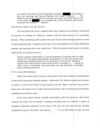i
i
I
i
l
as a matter of law that it would be manifestly harmful to for]tris father to
have any parenting time beyond [Saturday and Sunday visitatioril' Mr.
Halburn's personality disorder has in the past, and much more likely fhan not will
in the future, put at an increased risk of harm caused by third parties
reacting to Mr. Halburn's . . . behavior.
Final Divorce Order, p. 30, Jan.23,2013.
I
The issue before the Court is whether, under West Virginia law, the
{amilV
Court abused
its discretion by limiting Mr. Halburn's visitation with his child becausJ of his personality
disorder. When determining child custody issues, the Family Court encourales parties to create
l
an agreed parenting plan. Frequently, such a goal is not accomplished by tw{ adults ending their
marriage and separating their once joined lives. When the parents cannol agree on custodial
I
responsibility, the Family Court is to I
allocate custodial responsibility so that the proportion of custodial tiine the child
spends with each parent approximates the proportion of time each parent spent
performing caretaking functions for the child prior to the parents' separation . . .
except to the extent required under section 9-209 or necessary to . .1, permit the
child to have a relationship with each parent who has performed
{ reasonable
share of parenting functions.
W. Va. Code $ a8-9-206(aX1). I
I
Before Ms. Martin filed for divorce, both parents in this case worked for varying periods
of time as full time and/or substitute teachers. Additionally, Mr. Halburn oR$rated and continues
I
to operate a website from which he earns income, and Ms. Martin sold Mary Kay products.
Upon review the Family Court's orders and the record below, the Court finls that each parent's
caretaking functions have varied.
If the Court cannot allocate custodial responsibility under the previously cited section
L
"because the history [of the parents' caretaking functions] does not estlblish a pattern of
I
caretaking sufficiently dispositive of the issues of the case, the court shal]l allocate custodial
responsibility based on the child's best interestr. . . ;' Id. at $ 48-9-206(t). In fact, the most
 
