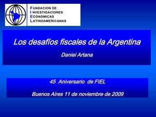 F UNDACION DE
    I NVESTIGACIONES
    E CONOMICAS
    L ATINOAMERICANAS




Los desafíos fiscales de la Argentina
                  Daniel Artana



             45 Aniversario de FIEL

     Buenos Aires 11 de noviembre de 2009
 