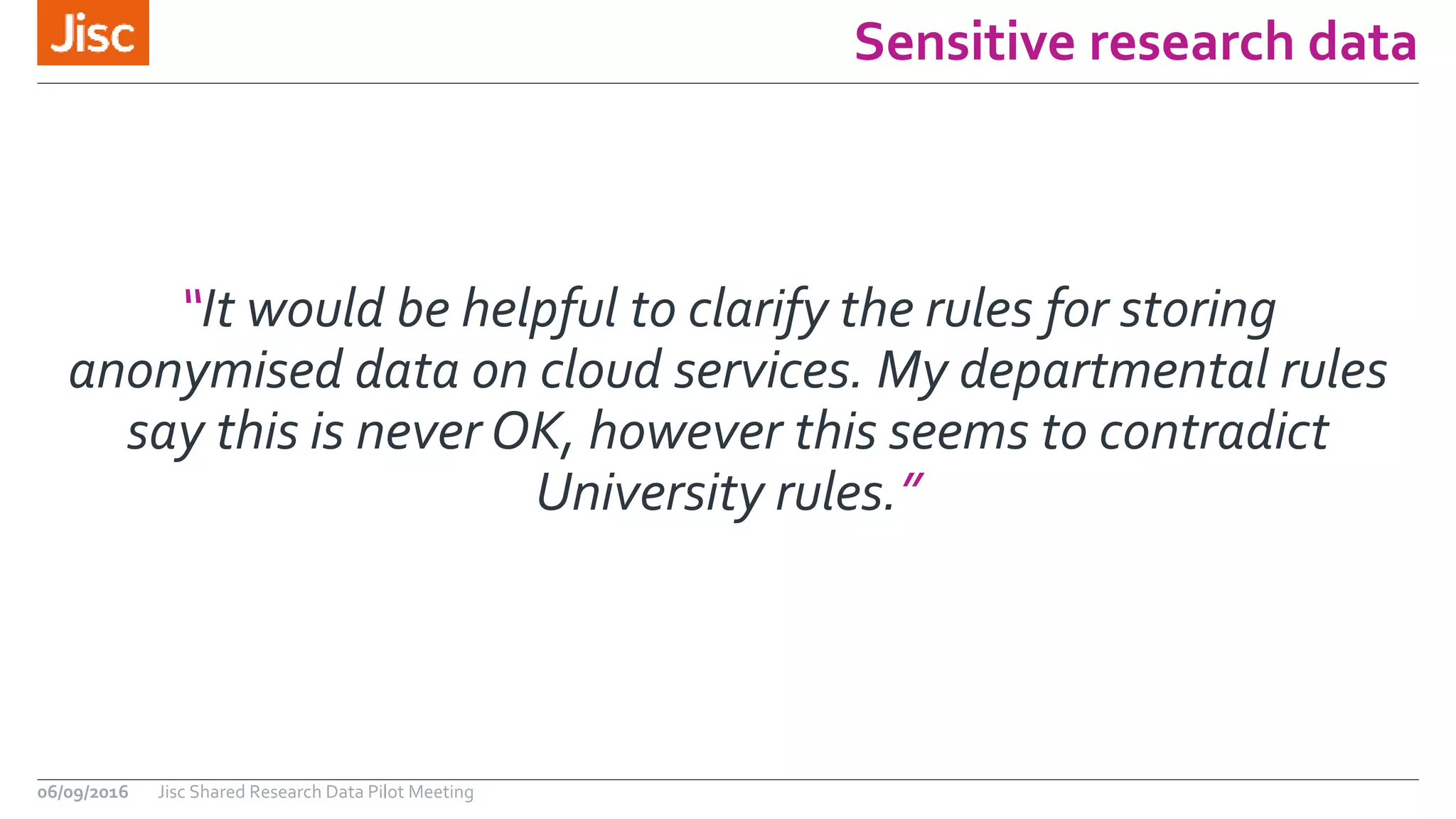 Sensitive research data
06/09/2016 Jisc Shared Research Data Pilot Meeting
“It would be helpful to clarify the rules for storing
anonymised data on cloud services. My departmental rules
say this is never OK, however this seems to contradict
University rules.”
 