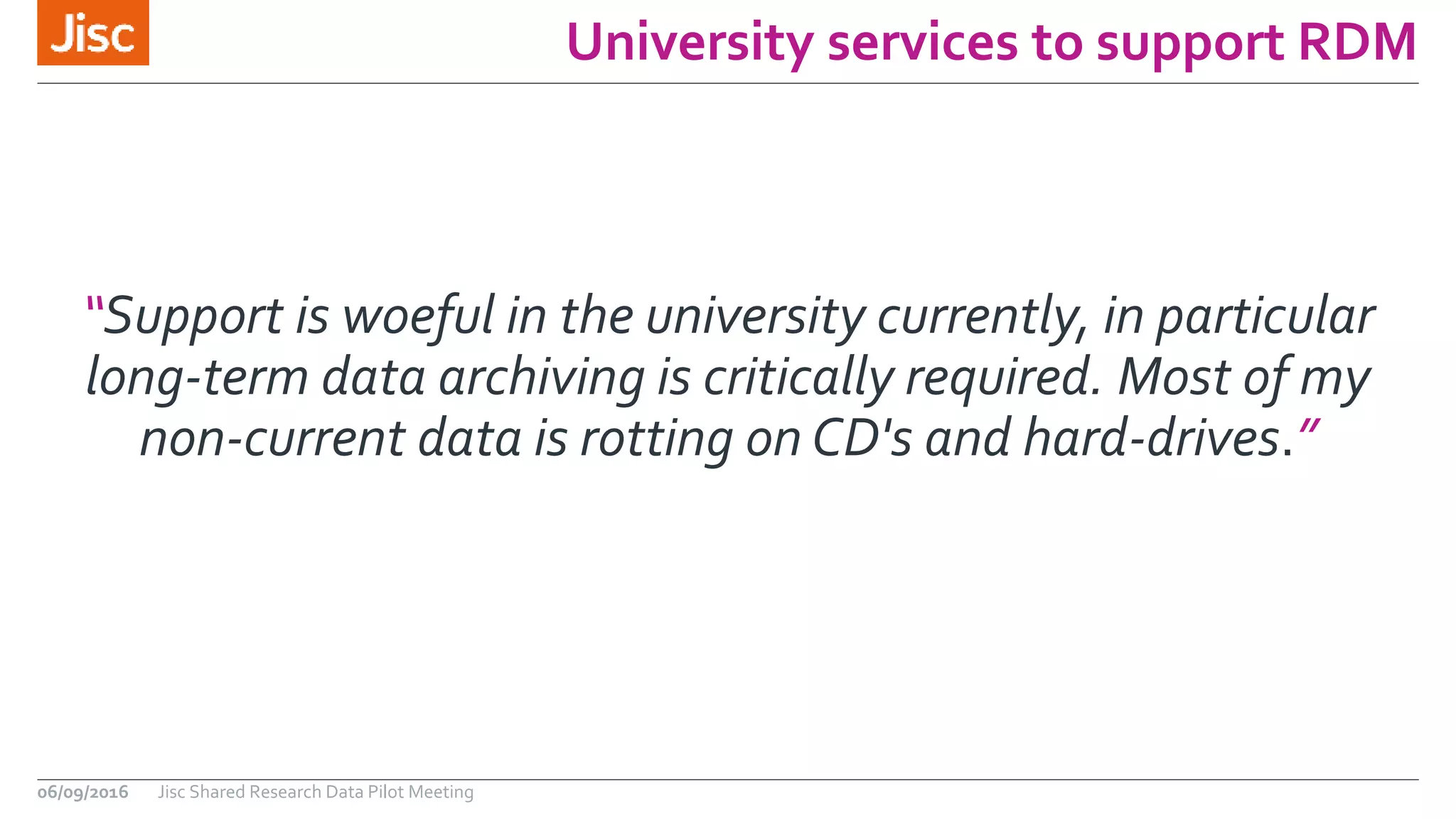 University services to support RDM
“Support is woeful in the university currently, in particular
long-term data archiving is critically required. Most of my
non-current data is rotting on CD's and hard-drives.”
06/09/2016 Jisc Shared Research Data Pilot Meeting
 