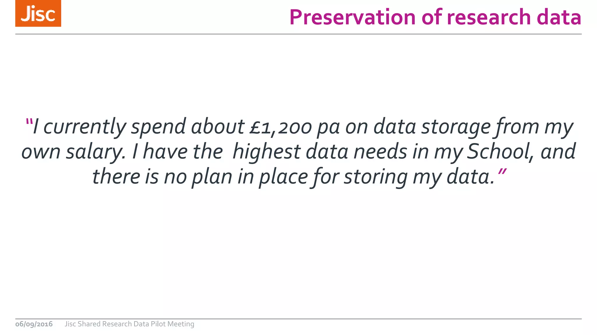Preservation of research data
06/09/2016 Jisc Shared Research Data Pilot Meeting
“I currently spend about £1,200 pa on data storage from my
own salary. I have the highest data needs in my School, and
there is no plan in place for storing my data.”
 