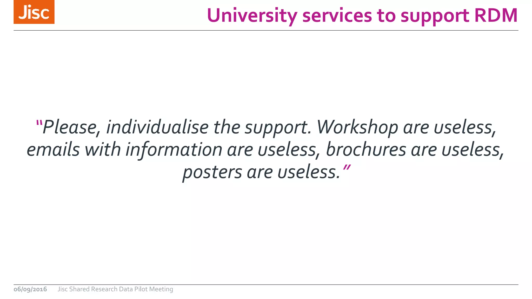University services to support RDM
06/09/2016 Jisc Shared Research Data Pilot Meeting
“Please, individualise the support.Workshop are useless,
emails with information are useless, brochures are useless,
posters are useless.”
 