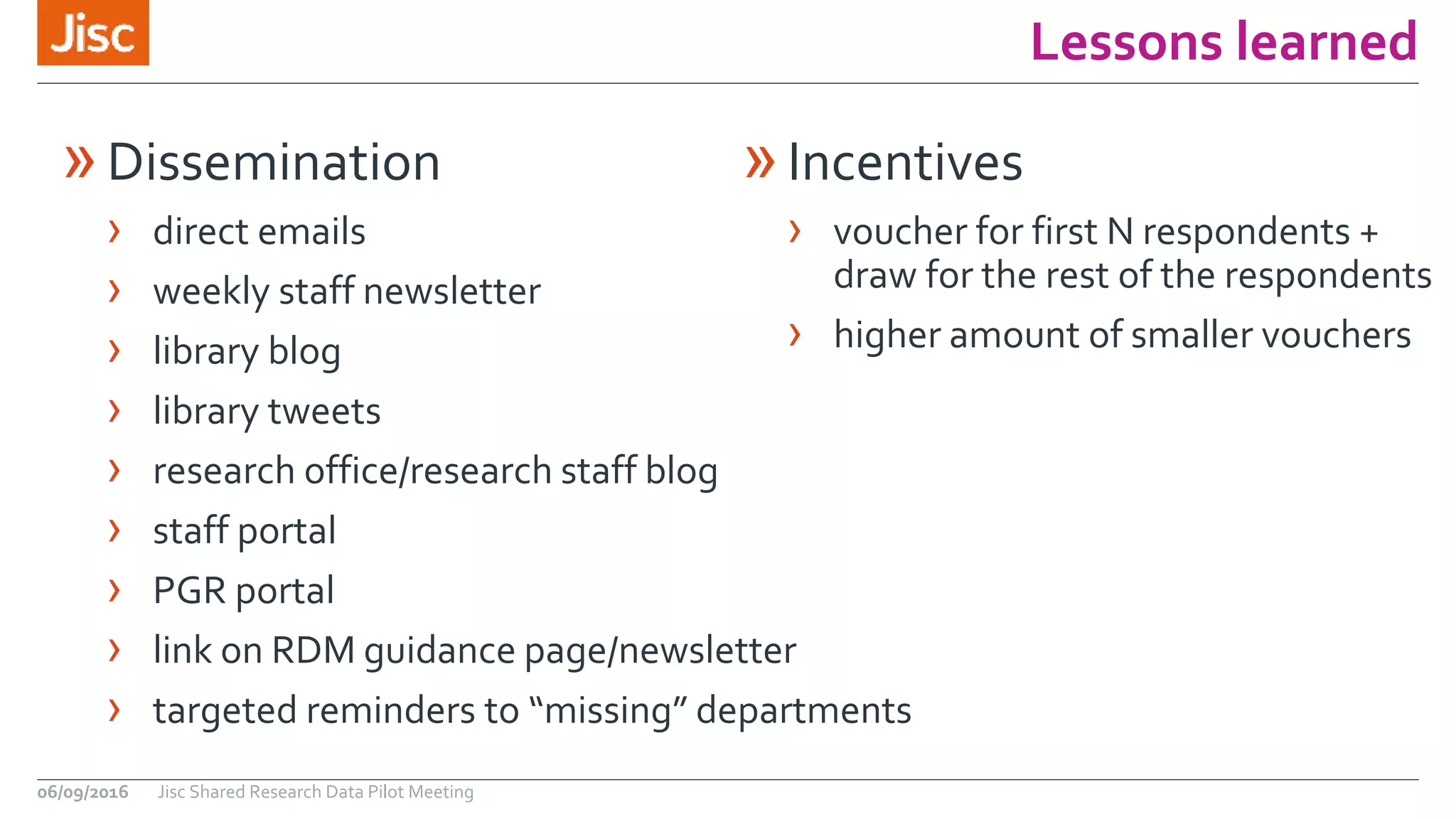 Lessons learned
06/09/2016 Jisc Shared Research Data Pilot Meeting
»Incentives
› voucher for first N respondents +
draw for the rest of the respondents
› higher amount of smaller vouchers
»Dissemination
› direct emails
› weekly staff newsletter
› library blog
› library tweets
› research office/research staff blog
› staff portal
› PGR portal
› link on RDM guidance page/newsletter
› targeted reminders to “missing” departments
 