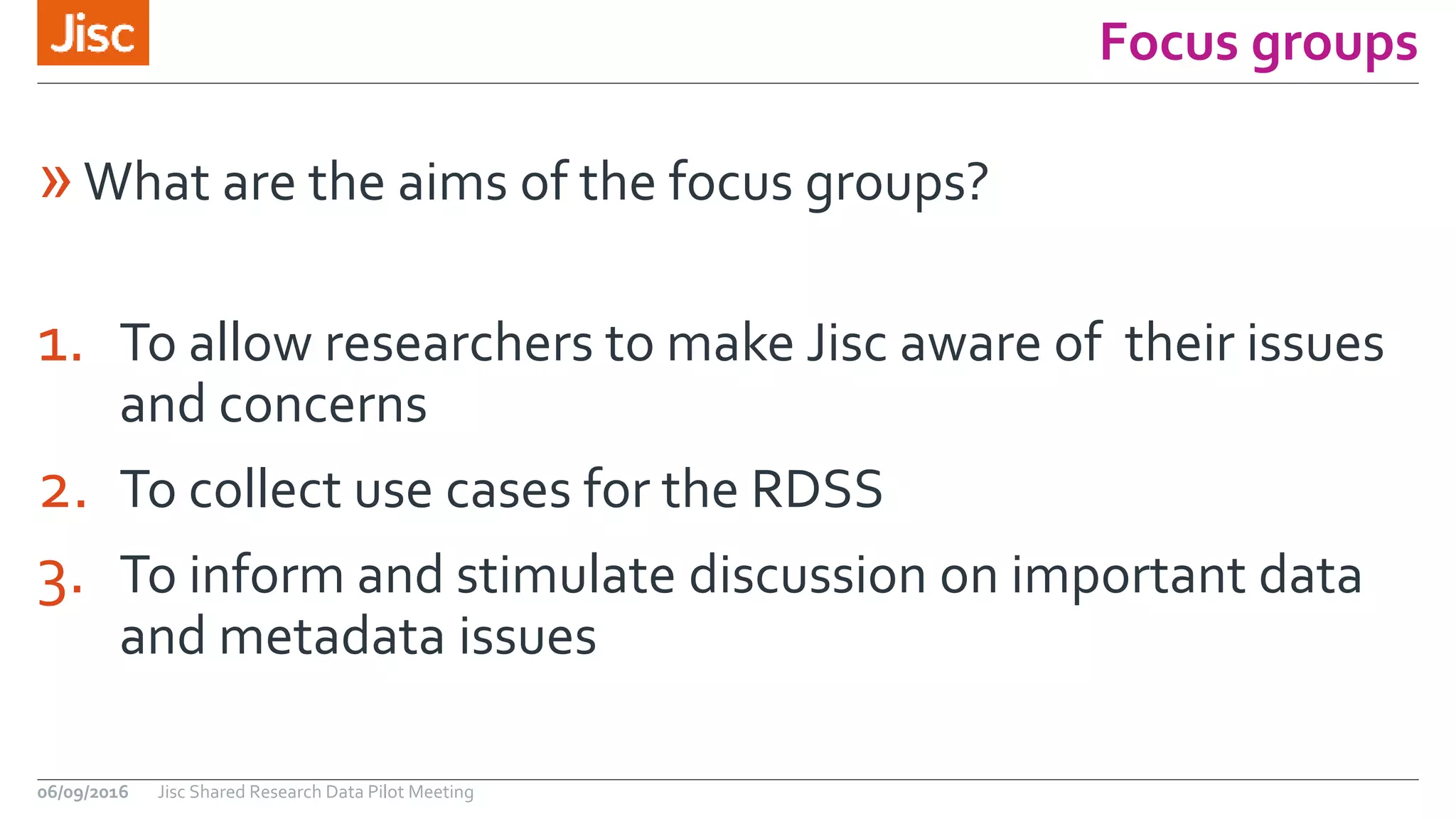 Focus groups
06/09/2016 Jisc Shared Research Data Pilot Meeting
1. To allow researchers to make Jisc aware of their issues
and concerns
2. To collect use cases for the RDSS
3. To inform and stimulate discussion on important data
and metadata issues
»What are the aims of the focus groups?
 