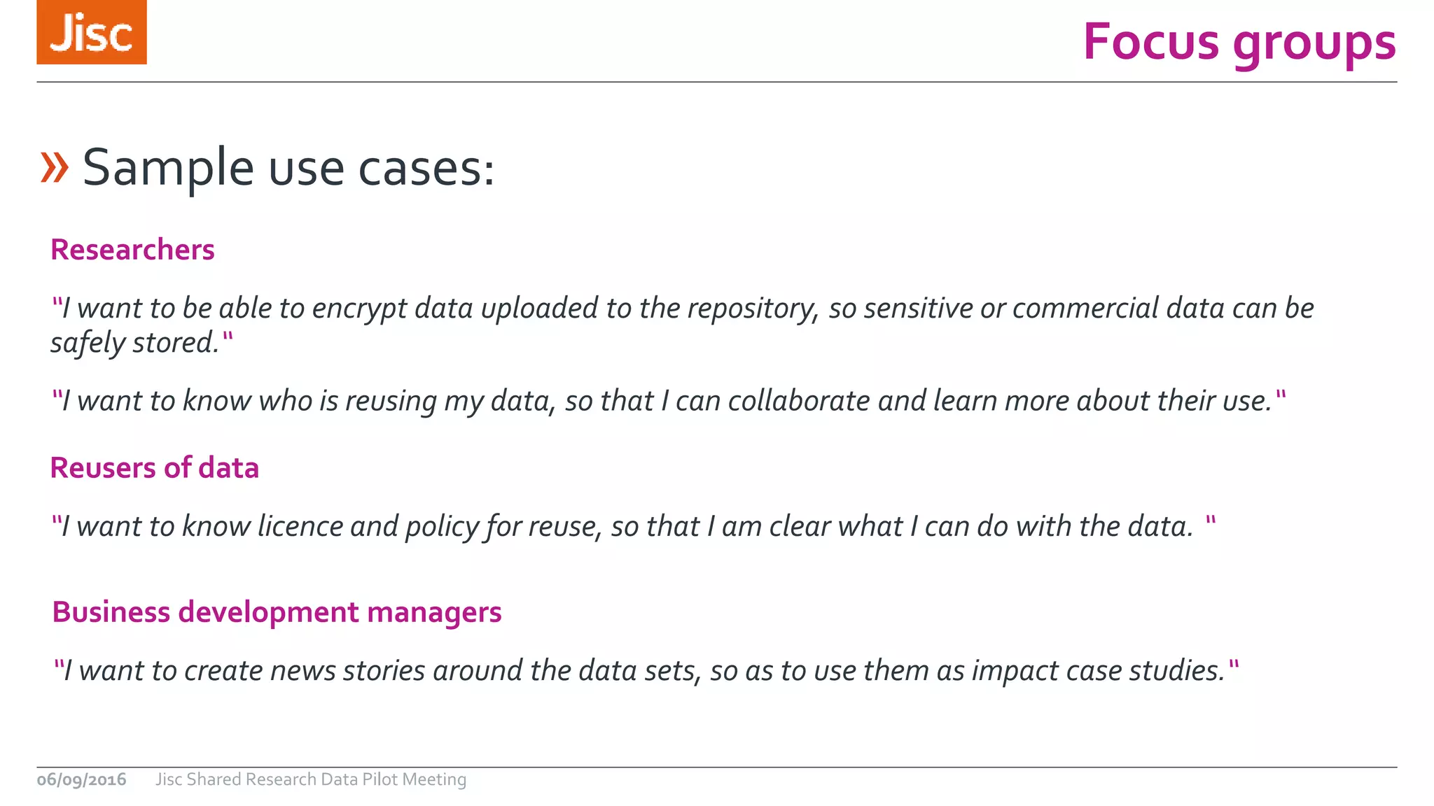 Focus groups
06/09/2016 Jisc Shared Research Data Pilot Meeting
Business development managers
“I want to create news stories around the data sets, so as to use them as impact case studies.“
»Sample use cases:
Researchers
“I want to be able to encrypt data uploaded to the repository, so sensitive or commercial data can be
safely stored.“
“I want to know who is reusing my data, so that I can collaborate and learn more about their use.“
Reusers of data
“I want to know licence and policy for reuse, so that I am clear what I can do with the data. “
 