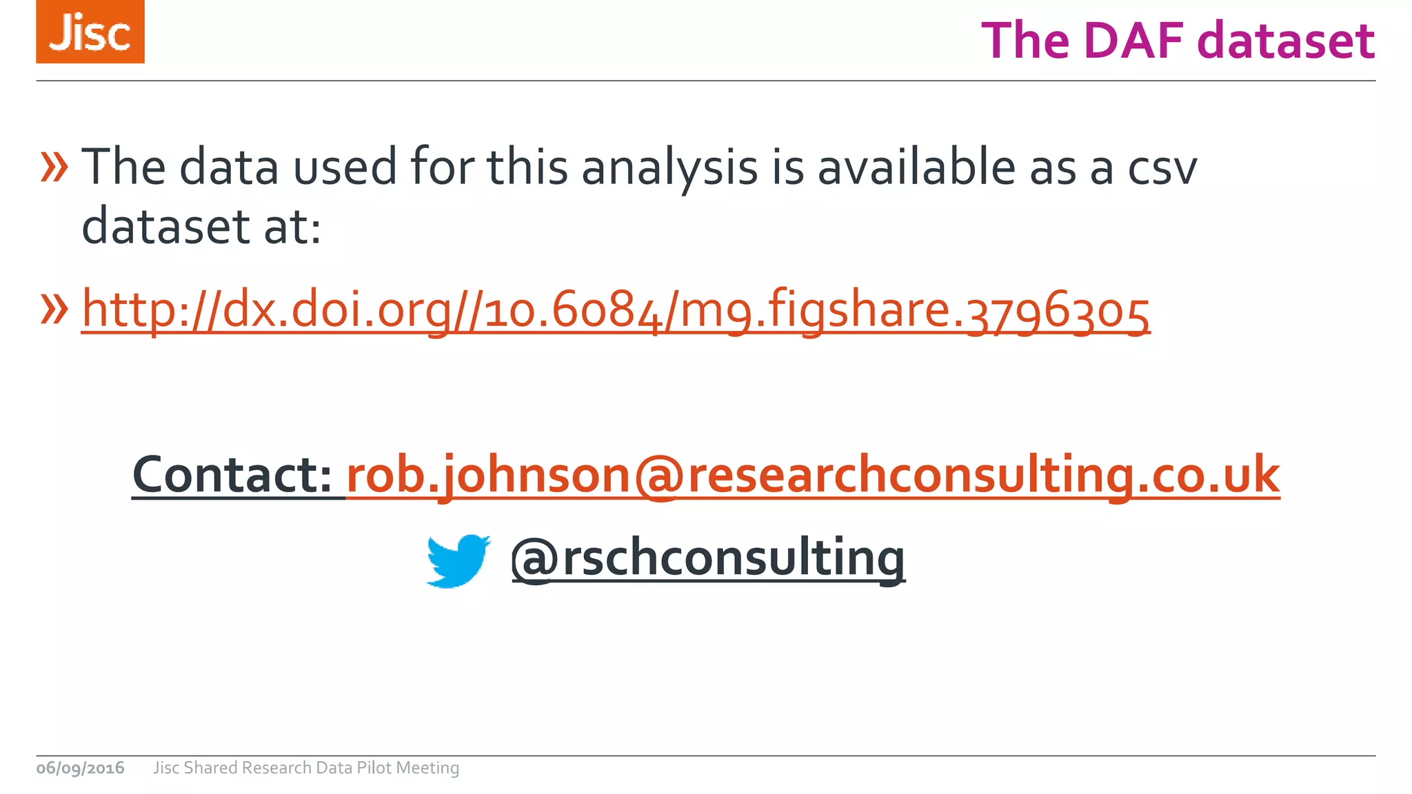 The DAF dataset
»The data used for this analysis is available as a csv
dataset at:
»http://dx.doi.org//10.6084/m9.figshare.3796305
Contact: rob.johnson@researchconsulting.co.uk
@rschconsulting
06/09/2016 Jisc Shared Research Data Pilot Meeting
 