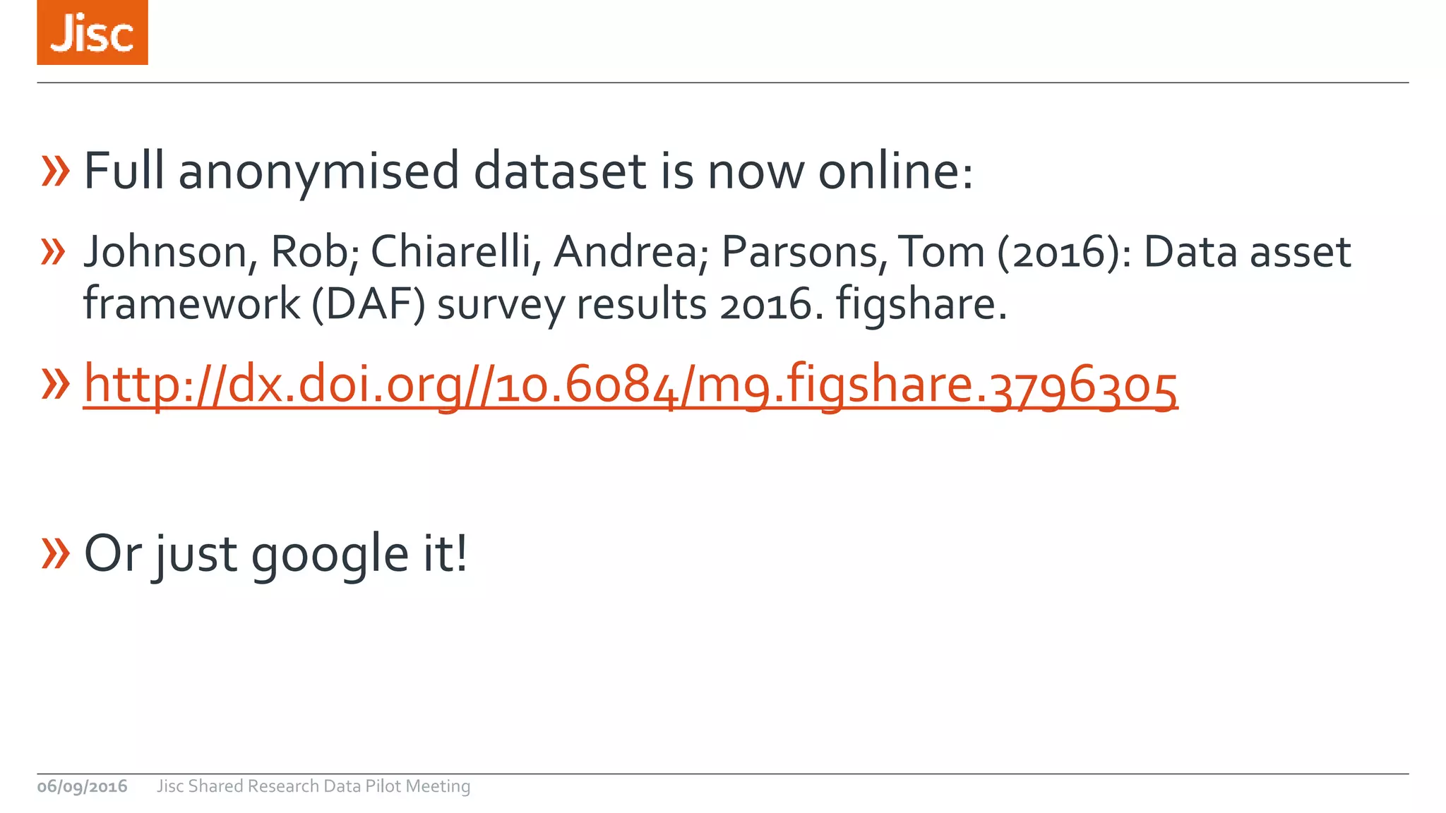 »Full anonymised dataset is now online:
» Johnson, Rob; Chiarelli, Andrea; Parsons,Tom (2016): Data asset
framework (DAF) survey results 2016. figshare.
»http://dx.doi.org//10.6084/m9.figshare.3796305
»Or just google it!
Jisc Shared Research Data Pilot Meeting06/09/2016
 