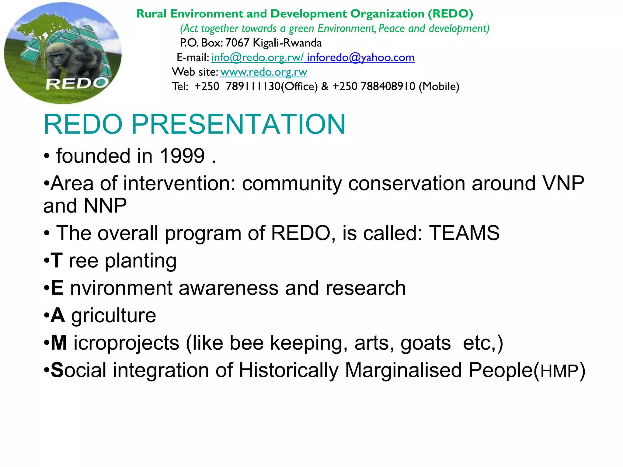 REDO PRESENTATION
• founded in 1999 .
•Area of intervention: community conservation around VNP
and NNP
• The overall program of REDO, is called: TEAMS
•T ree planting
•E nvironment awareness and research
•A griculture
•M icroprojects (like bee keeping, arts, goats etc,)
•Social integration of Historically Marginalised People(HMP)
Rural Environment and Development Organization (REDO)
(Act together towards a green Environment, Peace and development)
P.O. Box: 7067 Kigali-Rwanda
E-mail: info@redo.org.rw/ inforedo@yahoo.com
Web site: www.redo.org.rw
Tel: +250 789111130(Office) & +250 788408910 (Mobile)