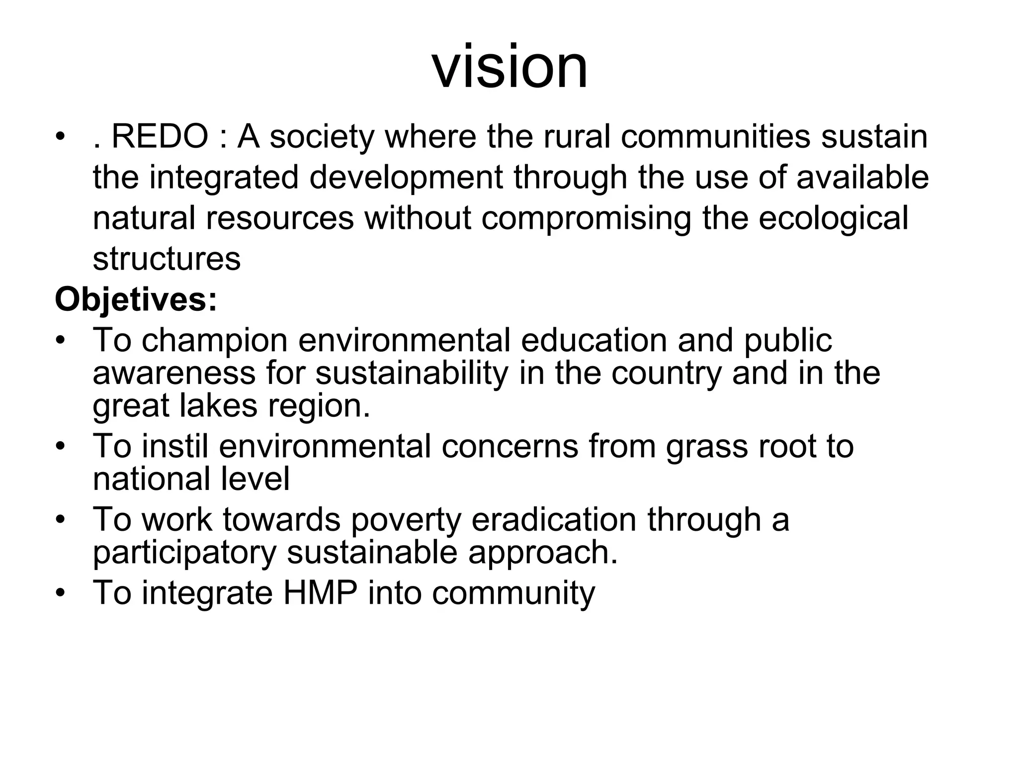 vision
• . REDO : A society where the rural communities sustain
the integrated development through the use of available
natural resources without compromising the ecological
structures
Objetives:
• To champion environmental education and public
awareness for sustainability in the country and in the
great lakes region.
• To instil environmental concerns from grass root to
national level
• To work towards poverty eradication through a
participatory sustainable approach.
• To integrate HMP into community