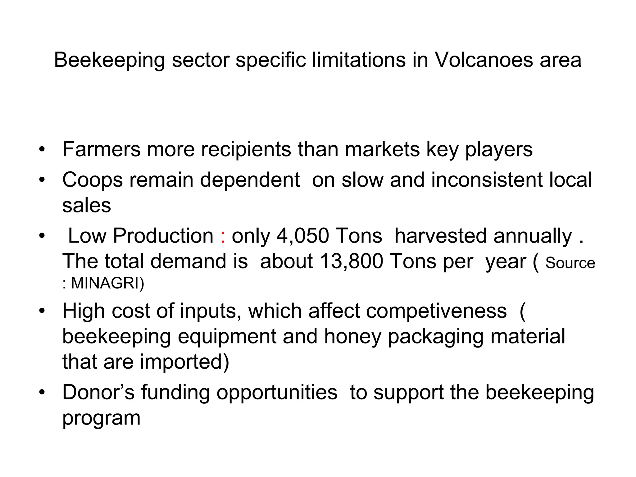 Beekeeping sector specific limitations in Volcanoes area
• Farmers more recipients than markets key players
• Coops remain dependent on slow and inconsistent local
sales
• Low Production : only 4,050 Tons harvested annually .
The total demand is about 13,800 Tons per year ( Source
: MINAGRI)
• High cost of inputs, which affect competiveness (
beekeeping equipment and honey packaging material
that are imported)
• Donor’s funding opportunities to support the beekeeping
program