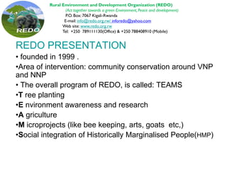 REDO PRESENTATION
• founded in 1999 .
•Area of intervention: community conservation around VNP
and NNP
• The overall program of REDO, is called: TEAMS
•T ree planting
•E nvironment awareness and research
•A griculture
•M icroprojects (like bee keeping, arts, goats etc,)
•Social integration of Historically Marginalised People(HMP)
Rural Environment and Development Organization (REDO)
(Act together towards a green Environment, Peace and development)
P.O. Box: 7067 Kigali-Rwanda
E-mail: info@redo.org.rw/ inforedo@yahoo.com
Web site: www.redo.org.rw
Tel: +250 789111130(Office) & +250 788408910 (Mobile)
 