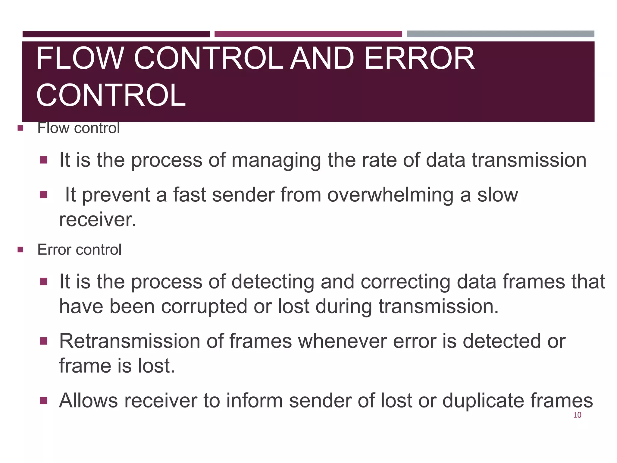 FLOW CONTROL AND ERROR
CONTROL
 Flow control
 It is the process of managing the rate of data transmission
 It prevent a fast sender from overwhelming a slow
receiver.
 Error control
 It is the process of detecting and correcting data frames that
have been corrupted or lost during transmission.
 Retransmission of frames whenever error is detected or
frame is lost.
 Allows receiver to inform sender of lost or duplicate frames
10
 