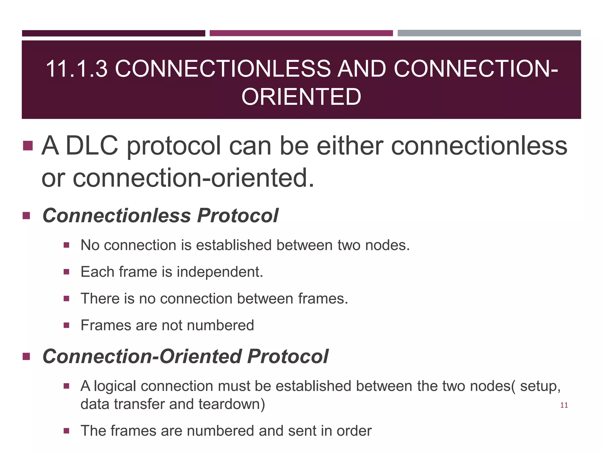 11.1.3 CONNECTIONLESS AND CONNECTION-
ORIENTED
 A DLC protocol can be either connectionless
or connection-oriented.
 Connectionless Protocol
 No connection is established between two nodes.
 Each frame is independent.
 There is no connection between frames.
 Frames are not numbered
 Connection-Oriented Protocol
 A logical connection must be established between the two nodes( setup,
data transfer and teardown)
 The frames are numbered and sent in order
11
 