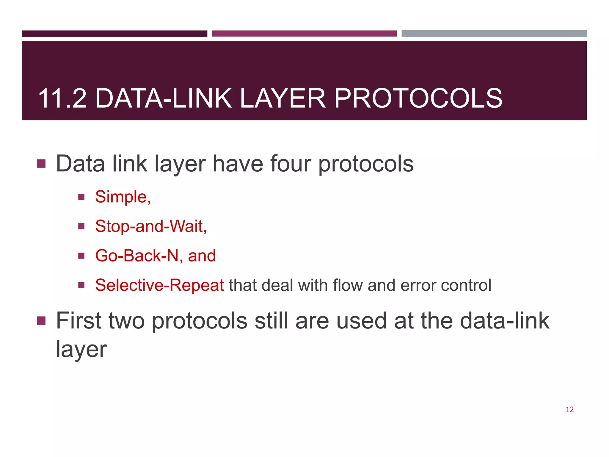 11.2 DATA-LINK LAYER PROTOCOLS
 Data link layer have four protocols
 Simple,
 Stop-and-Wait,
 Go-Back-N, and
 Selective-Repeat that deal with flow and error control
 First two protocols still are used at the data-link
layer
12
 