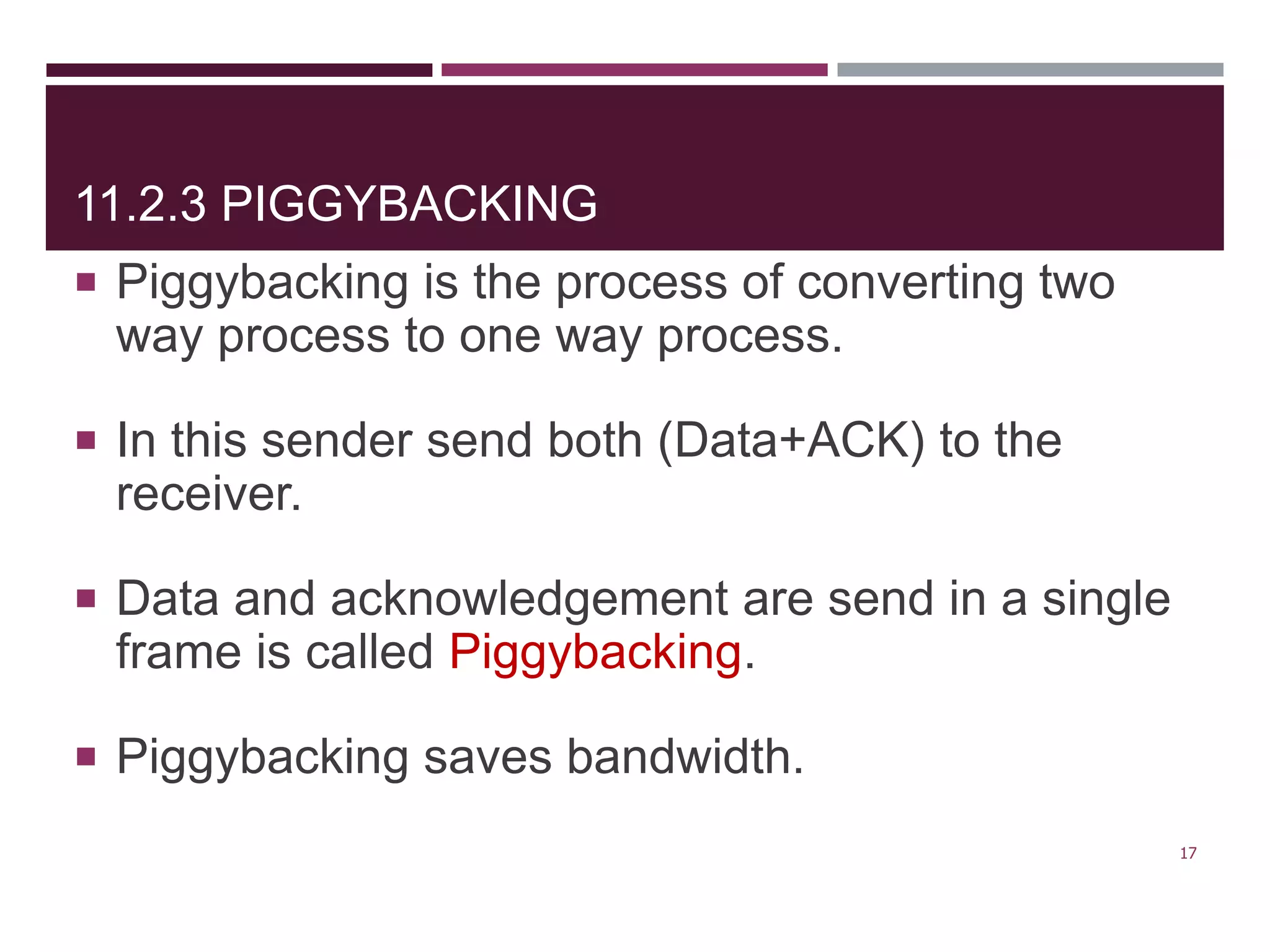 11.2.3 PIGGYBACKING
 Piggybacking is the process of converting two
way process to one way process.
 In this sender send both (Data+ACK) to the
receiver.
 Data and acknowledgement are send in a single
frame is called Piggybacking.
 Piggybacking saves bandwidth.
17
 