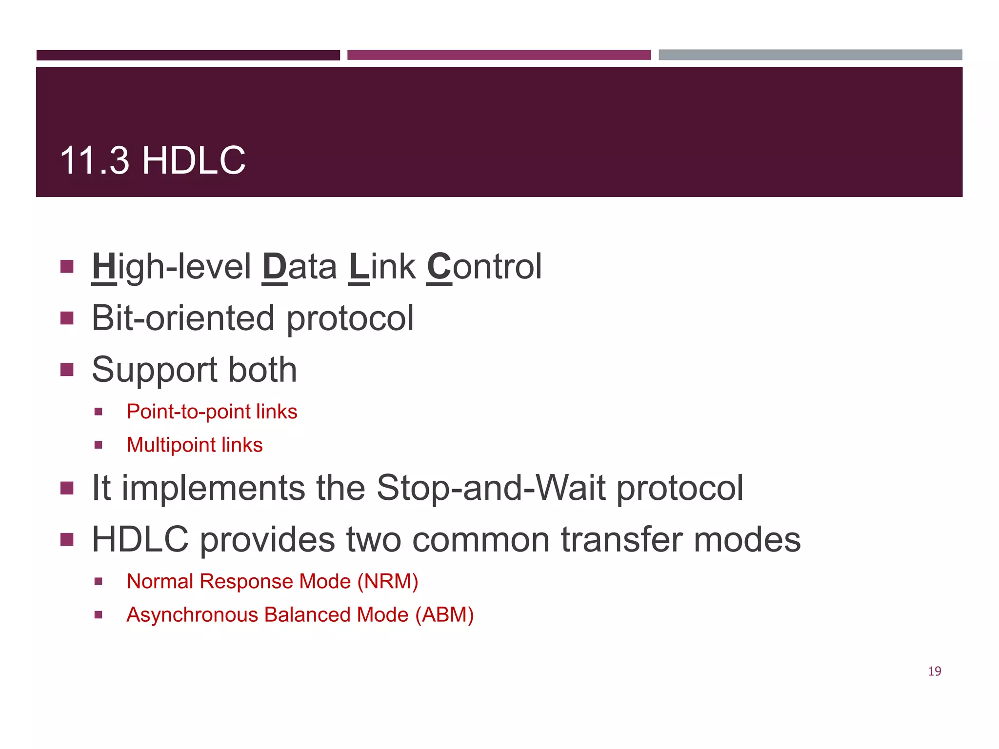 11.3 HDLC
 High-level Data Link Control
 Bit-oriented protocol
 Support both
 Point-to-point links
 Multipoint links
 It implements the Stop-and-Wait protocol
 HDLC provides two common transfer modes
 Normal Response Mode (NRM)
 Asynchronous Balanced Mode (ABM)
19
 