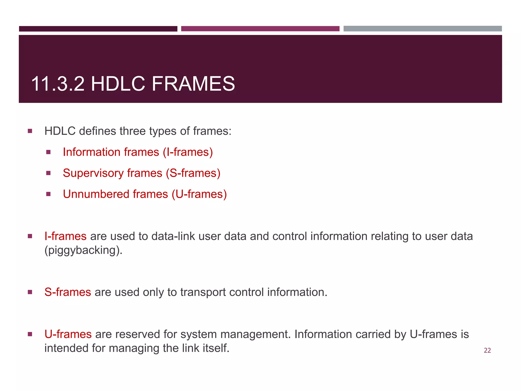 11.3.2 HDLC FRAMES
 HDLC defines three types of frames:
 Information frames (I-frames)
 Supervisory frames (S-frames)
 Unnumbered frames (U-frames)
 I-frames are used to data-link user data and control information relating to user data
(piggybacking).
 S-frames are used only to transport control information.
 U-frames are reserved for system management. Information carried by U-frames is
intended for managing the link itself. 22
 