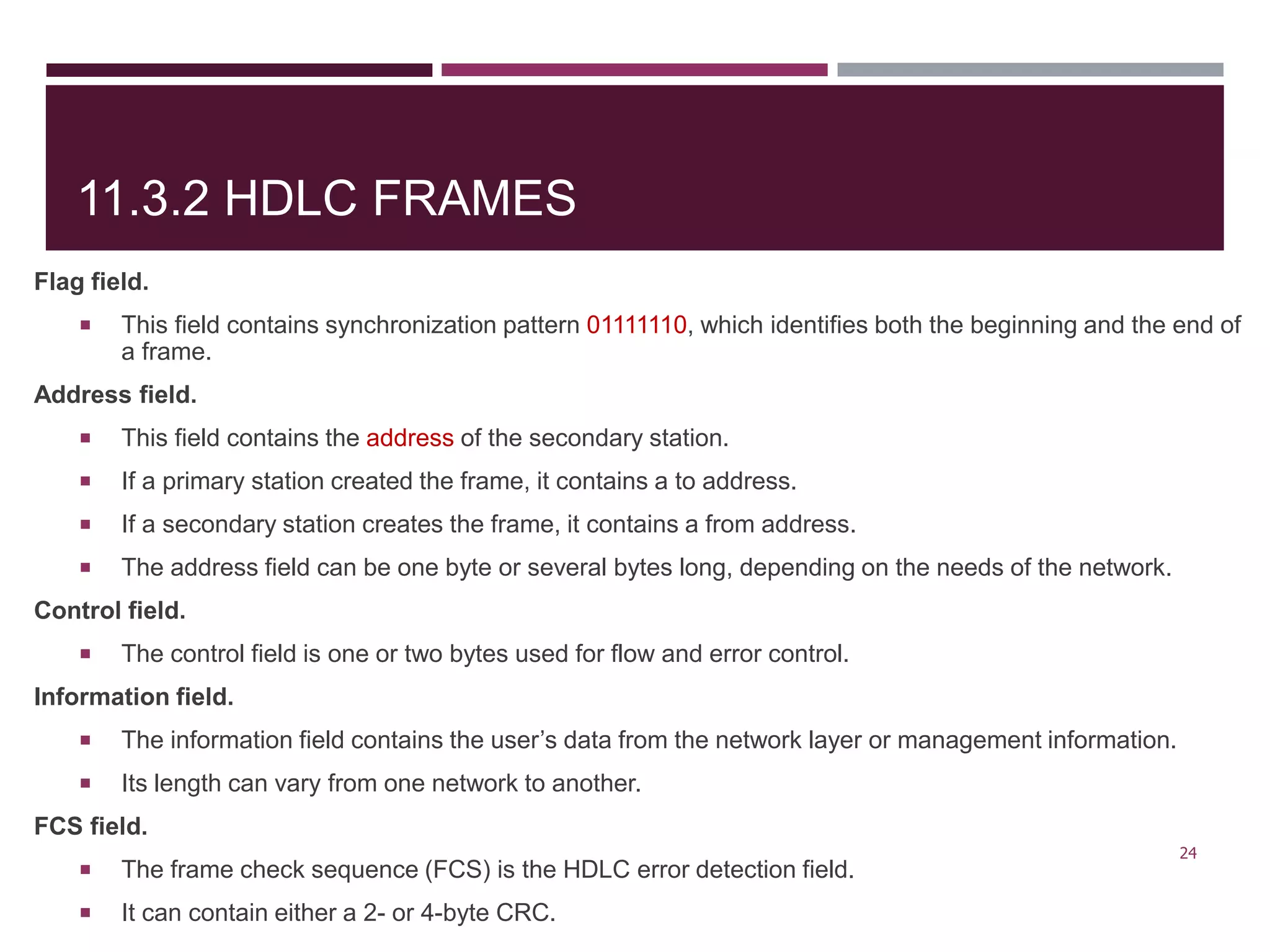 11.3.2 HDLC FRAMES
Flag field.
 This field contains synchronization pattern 01111110, which identifies both the beginning and the end of
a frame.
Address field.
 This field contains the address of the secondary station.
 If a primary station created the frame, it contains a to address.
 If a secondary station creates the frame, it contains a from address.
 The address field can be one byte or several bytes long, depending on the needs of the network.
Control field.
 The control field is one or two bytes used for flow and error control.
Information field.
 The information field contains the user’s data from the network layer or management information.
 Its length can vary from one network to another.
FCS field.
 The frame check sequence (FCS) is the HDLC error detection field.
 It can contain either a 2- or 4-byte CRC.
24
 