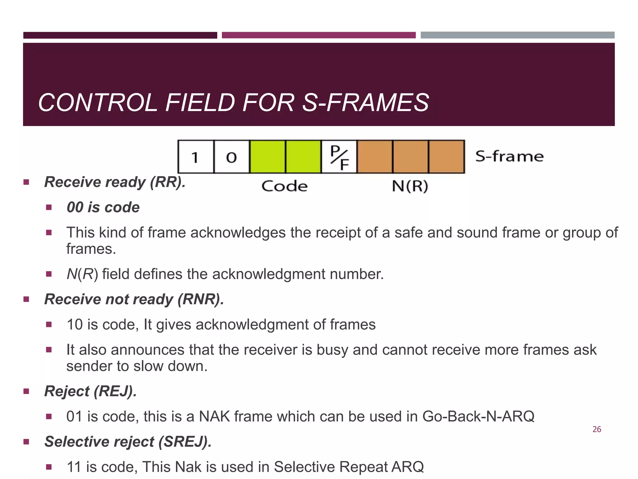 CONTROL FIELD FOR S-FRAMES
 Receive ready (RR).
 00 is code
 This kind of frame acknowledges the receipt of a safe and sound frame or group of
frames.
 N(R) field defines the acknowledgment number.
 Receive not ready (RNR).
 10 is code, It gives acknowledgment of frames
 It also announces that the receiver is busy and cannot receive more frames ask
sender to slow down.
 Reject (REJ).
 01 is code, this is a NAK frame which can be used in Go-Back-N-ARQ
 Selective reject (SREJ).
 11 is code, This Nak is used in Selective Repeat ARQ
26
 