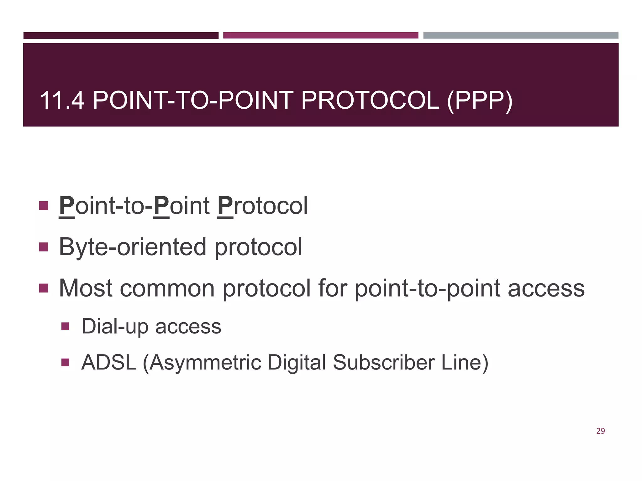 11.4 POINT-TO-POINT PROTOCOL (PPP)
 Point-to-Point Protocol
 Byte-oriented protocol
 Most common protocol for point-to-point access
 Dial-up access
 ADSL (Asymmetric Digital Subscriber Line)
29
 