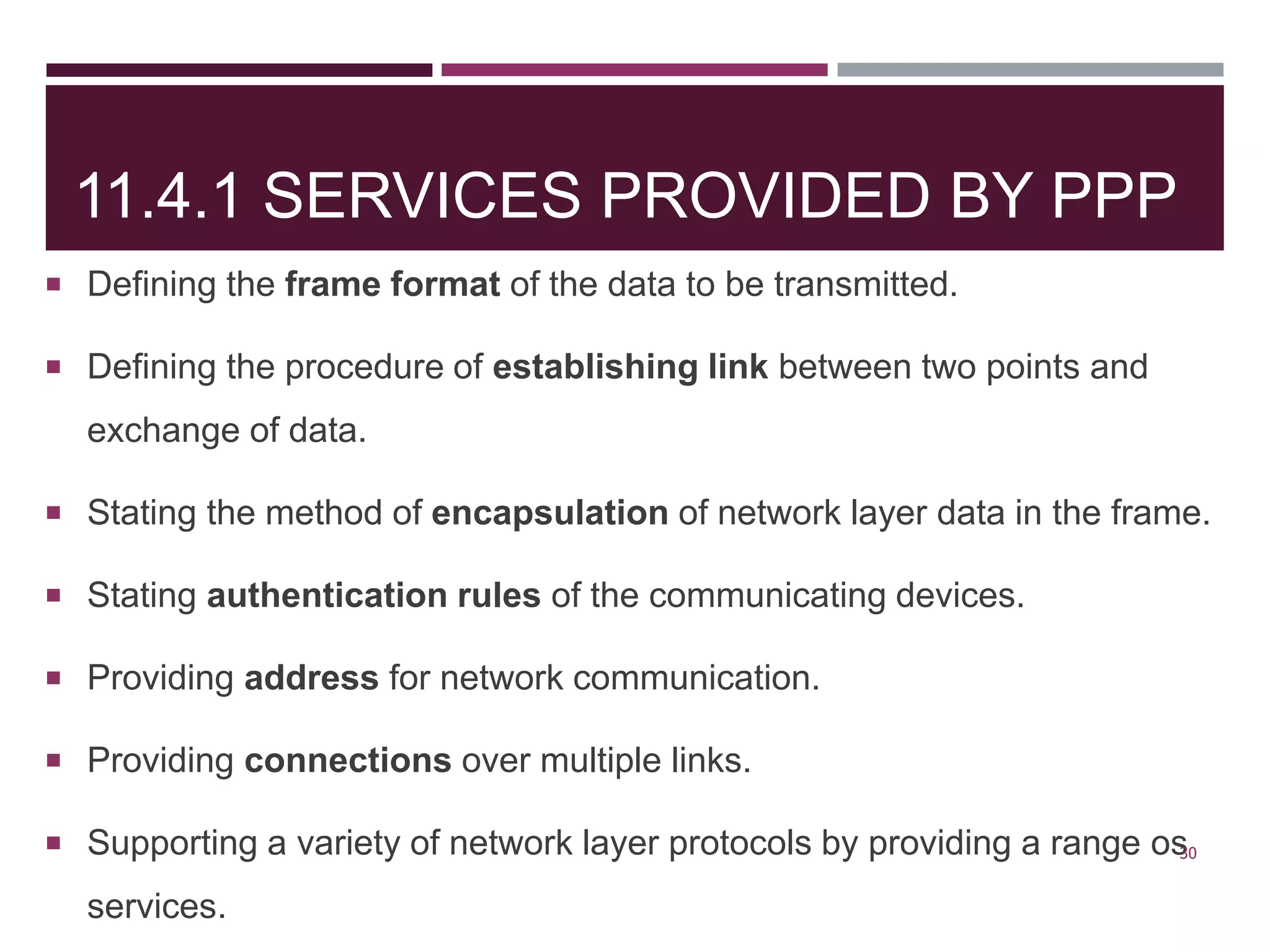 11.4.1 SERVICES PROVIDED BY PPP
 Defining the frame format of the data to be transmitted.
 Defining the procedure of establishing link between two points and
exchange of data.
 Stating the method of encapsulation of network layer data in the frame.
 Stating authentication rules of the communicating devices.
 Providing address for network communication.
 Providing connections over multiple links.
 Supporting a variety of network layer protocols by providing a range os
services.
30
 