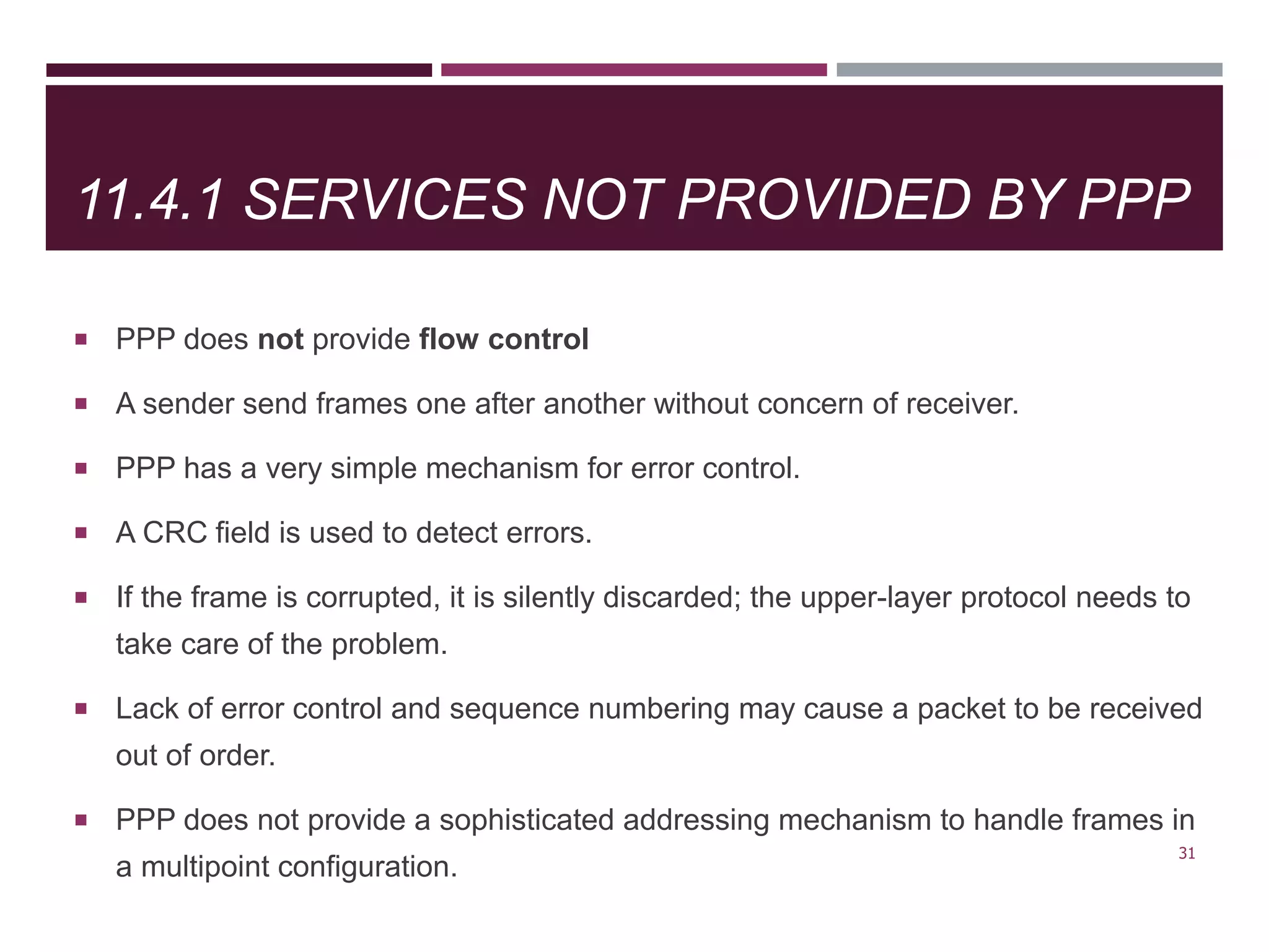 11.4.1 SERVICES NOT PROVIDED BY PPP
 PPP does not provide flow control
 A sender send frames one after another without concern of receiver.
 PPP has a very simple mechanism for error control.
 A CRC field is used to detect errors.
 If the frame is corrupted, it is silently discarded; the upper-layer protocol needs to
take care of the problem.
 Lack of error control and sequence numbering may cause a packet to be received
out of order.
 PPP does not provide a sophisticated addressing mechanism to handle frames in
a multipoint configuration.
31
 