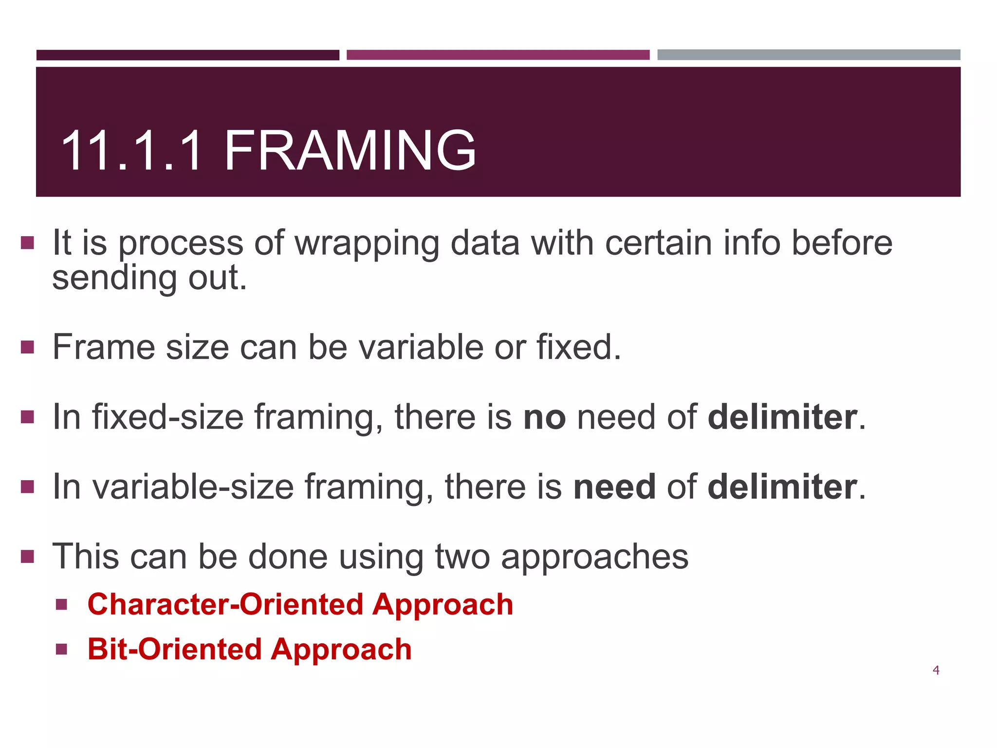 11.1.1 FRAMING
 It is process of wrapping data with certain info before
sending out.
 Frame size can be variable or fixed.
 In fixed-size framing, there is no need of delimiter.
 In variable-size framing, there is need of delimiter.
 This can be done using two approaches
 Character-Oriented Approach
 Bit-Oriented Approach
4
 