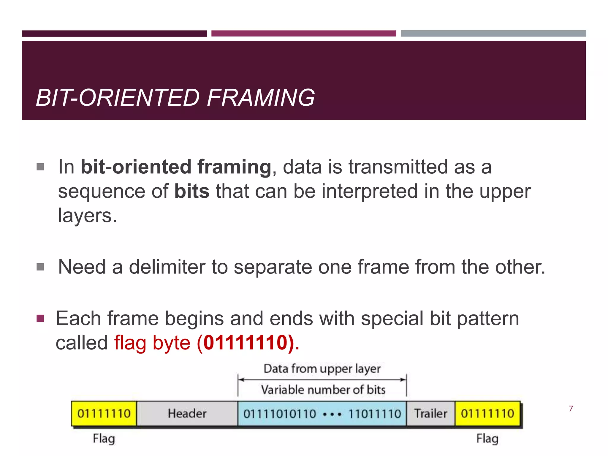 BIT-ORIENTED FRAMING
 In bit-oriented framing, data is transmitted as a
sequence of bits that can be interpreted in the upper
layers.
 Need a delimiter to separate one frame from the other.
 Each frame begins and ends with special bit pattern
called flag byte (01111110).
7
 