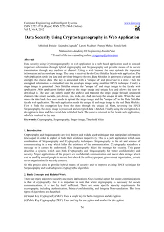 Computer Engineering and Intelligent Systems                                                 www.iiste.org
ISSN 2222-1719 (Paper) ISSN 2222-2863 (Online)
Vol 3, No.4, 2012

Data Security Using Cryptosteganography in Web Application
            Abhishek Patidar Gajendra Jagnade* Laxmi Madhuri Pranay Mehta Ronak Seth
                                Maharashtra Academy Of Engineering,Alandi,Pune
                         * E-mail of the corresponding author: praggroup@yahoo.com
Abstract
Data security using Cryptosteganography in web application is a web based application used to conceal
important information through hybrid cryptography and Steganography and provide means of its secure
transmission through any medium or channel .Using a web browser the user uploads the important
information and an envelope image. The same is received by the Data Shielder facade web application .The
web application sends the data and envelope image to the real Data Shielder .It generates a unique key and
encrypts the crucial data .The key is associated with a "unique id" and preserved in a store .Then the
encrypted information is embedded into the envelope image using modified BPCS technique .Finally a
stego image is generated .Data Shielder returns the "unique id" and stego image to the facade web
application .Web application further archives the stego image and unique key and allows the user to
download it. The user can simply unzip the archive and transmit the stego image through unsecured
channels like email, sockets, pen drives, cds, dvds, etc. And can keep the unique id safe. When the user
wants its data back then user needs to upload the stego image and the "unique id" to the Data Shielder
facade web application. The web application sends the unique id and stego image to the real Data Shielder.
First it finds the encryption key from the store through the unique id. Next, reversing the BPCS
Steganography, the stego image is processed and encrypted data is fetched. Finally using the encryption key
decryption is done and the crucial data is fetched back. The same is returned to the facade web application,
which is rendered to the user.
Keywords: Cryptography, Steganography, Stego- image, Threshold Value



1. Introduction
Cryptography and Steganography are well known and widely used techniques that manipulate information
(messages) in order to cipher or hide their existence respectively. This is a web application which uses
combination of Steganography and Cryptography techniques .Steganography is the art and science of
communicating in a way which hides the existence of the communication. Cryptography scrambles a
message so it cannot be understood. The Steganography hides the message for security. This paper
describes a system, which uses both Cryptography and Steganography for better confidentiality and
security. Major applications of the project are confidential communication and secret data storage which
can be used by normal people to secure their data & for military purpose, government organization, private
sector organization for security concern.
So this project aims to provide hybrid means of security and to improve existing BPCS technique for
Steganography and to develop new cryptographic algorithm.

2. Basic Concepts and Related Work
There are many aspects to security and many applications. One essential aspect for secure communications
is that of cryptography. But it is important to note that while cryptography is necessary for secure
communications, it is not by itself sufficient. There are some specific security requirements for
cryptography, including Authentication, Privacy/confidentiality, and Integrity Non-repudiation. The three
types of algorithms are described:
(i) Secret Key Cryptography (SKC): Uses a single key for both encryption and decryption.
(ii)Public Key Cryptography (PKC): Uses one key for encryption and another for decryption.

                                                    74
 