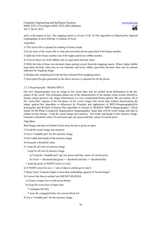Computer Engineering and Intelligent Systems                                                      www.iiste.org
ISSN 2222-1719 (Paper) ISSN 2222-2863 (Online)
Vol 3, No.4, 2012

and is with respect to key. The mapping matrix is of size 16 by 16.This algorithm is influenced by Applied
cryptography in Java (Partida, A.Andina, D.Atos).
Algorithm:
1) The source file is opened for reading in binary mode.
2) Every byte of the source file is read and converted into its equivalent 8-bit binary number.
3) Split the 8-bit binary number into 4-bit higher and lower nibble number.
4) Convert these two 4-bit nibbles into its equivalent decimal value.
5) With the help of these two decimal values pickup a pixel from the mapping matrix. Where higher nibble
equivalent decimal value acts as row indicator and lower nibble equivalent decimal value acts as column
indicator for mapping image.
6) Replace the original pixel with the byte selected from mapping matrix.
7) Encrypted file gets generated as the above process is repeated for all the pixels.


2.1.2 Steganography: Modified BPCS
Our new Steganography uses an image as the vessel data, and we embed secret information in the bit-
planes of the vessel. This technique makes use of the characteristics of the human vision system whereby a
human cannot perceive any shape information in a very complicated binary pattern. We can replace all of
the “noise-like” regions in the bit-planes of the vessel image with secret data without deteriorating the
image quality.This algorithm is influenced by Principle and application of BPCS-Steganography(Eiji
Kawaguchi and Richard O.Eason).This algorithm is termed as Modified “BPCS-Steganography,” which
stands for Bit-Plane Complexity Segmentation Steganography. Input data will be vessel image and data to
embed in byte format. Load the vessel image into memory. Get width and height of the memory image.
Generate a threshold value. For each pixel get red, green and blue values of current pixel .
Algorithm:
Real Image and data to Embed in byte array format is given as input.
1) Load the vessel image into memory.
2) Get a "readable pen" for the memory image.
3) Get width and height of the memory image.
4) Generate a threshold value.
5) Loop for all rows of memory image
   Loop for all cols of memory image
     a) Using the "readable pen" get red, green and blue values of current pixel.
     b) if red <= threshold and green <= threshold and blue <= threshold then
 * mark the pixel as NOISY (store in a list).
6) If NOISY pixel list size >= size of data to embed go to step 8.
7) Raise Error "Content length is more than embedding capacity of Vessel Image".
8) Convert the Data to embed into SECRET BLOCKS
 a) Create a empty list to hold secret blocks
 b) Loop for every byte of input data
   * conjugate the byte
   * store the conjugated byte into secrect block list.
9) Get a "writable pen" for the memory image.

                                                      76
 