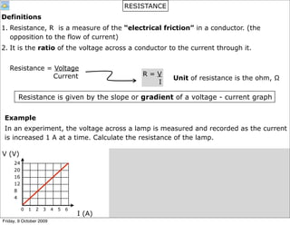 RESISTANCE
Definitions
1. Resistance, R is a measure of the “electrical friction” in a conductor. (the
   opposition to the flow of current)
2. It is the ratio of the voltage across a conductor to the current through it.


   Resistance = Voltage
                Current                           R=V
                                                           Unit of resistance is the ohm, Ω
                                                    I

       Resistance is given by the slope or gradient of a voltage - current graph


 Example
 In an experiment, the voltage across a lamp is measured and recorded as the current
 is increased 1 A at a time. Calculate the resistance of the lamp.

V (V)
     24
     20
     16
     12
     8
     4

          0   1   2   3   4   5   6
                                      I (A)
Friday, 9 October 2009
 
