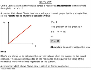 OHM’S LAW
Ohm’s Law states that the voltage across a resistor is proportional to the current
through it. i.e. V α I

A resistor that obeys Ohm’s Law has a voltage - current graph that is a straight line
so the resistance is always a constant value:


    V                                            Vα I

                                                 The gradient of the graph is R

                                                 So     V = RI

                                                 or

                                                 V = IR

                                 I
                                                 Ohm’s law is usually written this way

Note

Ohm’s law allows us to calculate the correct voltage when the current in the circuit
changes. This requires knowledge of the resistance and requires the value of the
resistance to stay the same regardless of the current.

A conductor which obeys Ohm’s Law is called an Ohmic conductor.
Friday, 9 October 2009
 