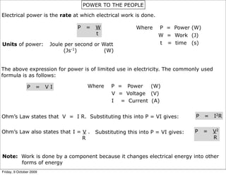 POWER TO THE PEOPLE

Electrical power is the rate at which electrical work is done.

                                    P    =   W               Where    P = Power (W)
                                             t                        W = Work (J)
Units of power:           Joule per second or Watt                    t = time (s)
                               (Js-1)          (W)


The above expression for power is of limited use in electricity. The commonly used
formula is as follows:

               P     =   VI              Where     P = Power   (W)
                                                   V = Voltage (V)
                                                   I = Current (A)


Ohm’s Law states that V = I R. Substituting this into P = VI gives:                 P   =   I2R


Ohm’s Law also states that I = V .           Substituting this into P = VI gives:   P   =   V2
                               R                                                            R


Note: Work is done by a component because it changes electrical energy into other
      forms of energy
Friday, 9 October 2009
 